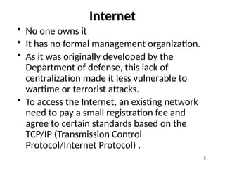 Internet
• No one owns it
• It has no formal management organization.
• As it was originally developed by the
Department of defense, this lack of
centralization made it less vulnerable to
wartime or terrorist attacks.
• To access the Internet, an existing network
need to pay a small registration fee and
agree to certain standards based on the
TCP/IP (Transmission Control
Protocol/Internet Protocol) .
5
 
