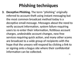 Phishing techniques
3. Deceptive Phishing. The term "phishing" originally
referred to account theft using instant messaging but
the most common broadcast method today is a
deceptive email message. Messages about the need to
verify account information, system failure requiring
users to re-enter their information, fictitious account
charges, undesirable account changes, new free
services requiring quick action, and many other scams
are broadcast to a wide group of recipients with the
hope that the unwary will respond by clicking a link to
or signing onto a bogus site where their confidential
information can be collected.
51
 