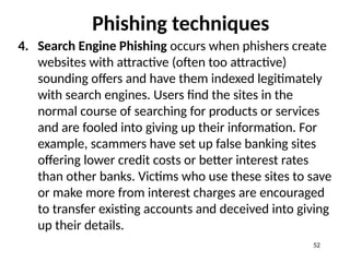 Phishing techniques
4. Search Engine Phishing occurs when phishers create
websites with attractive (often too attractive)
sounding offers and have them indexed legitimately
with search engines. Users find the sites in the
normal course of searching for products or services
and are fooled into giving up their information. For
example, scammers have set up false banking sites
offering lower credit costs or better interest rates
than other banks. Victims who use these sites to save
or make more from interest charges are encouraged
to transfer existing accounts and deceived into giving
up their details.
52
 
