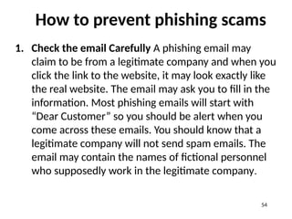 How to prevent phishing scams
1. Check the email Carefully A phishing email may
claim to be from a legitimate company and when you
click the link to the website, it may look exactly like
the real website. The email may ask you to fill in the
information. Most phishing emails will start with
“Dear Customer” so you should be alert when you
come across these emails. You should know that a
legitimate company will not send spam emails. The
email may contain the names of fictional personnel
who supposedly work in the legitimate company.
54
 