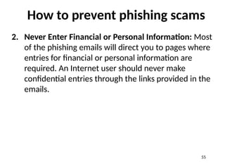 How to prevent phishing scams
2. Never Enter Financial or Personal Information: Most
of the phishing emails will direct you to pages where
entries for financial or personal information are
required. An Internet user should never make
confidential entries through the links provided in the
emails.
55
 