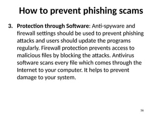 How to prevent phishing scams
3. Protection through Software: Anti-spyware and
firewall settings should be used to prevent phishing
attacks and users should update the programs
regularly. Firewall protection prevents access to
malicious files by blocking the attacks. Antivirus
software scans every file which comes through the
Internet to your computer. It helps to prevent
damage to your system.
56
 