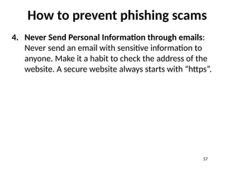 How to prevent phishing scams
4. Never Send Personal Information through emails:
Never send an email with sensitive information to
anyone. Make it a habit to check the address of the
website. A secure website always starts with “https”.
57
 