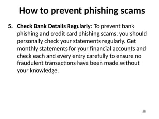 How to prevent phishing scams
5. Check Bank Details Regularly: To prevent bank
phishing and credit card phishing scams, you should
personally check your statements regularly. Get
monthly statements for your financial accounts and
check each and every entry carefully to ensure no
fraudulent transactions have been made without
your knowledge.
58
 