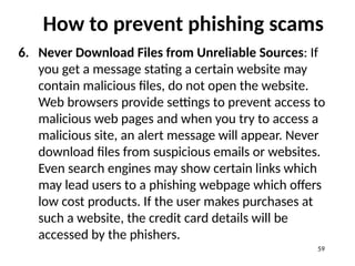 How to prevent phishing scams
6. Never Download Files from Unreliable Sources: If
you get a message stating a certain website may
contain malicious files, do not open the website.
Web browsers provide settings to prevent access to
malicious web pages and when you try to access a
malicious site, an alert message will appear. Never
download files from suspicious emails or websites.
Even search engines may show certain links which
may lead users to a phishing webpage which offers
low cost products. If the user makes purchases at
such a website, the credit card details will be
accessed by the phishers.
59
 