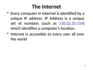 The Internet
• Every computer in Internet is identified by a
unique IP address. IP Address is a unique
set of numbers (such as 110.22.33.114)
which identifies a computer’s location.
• Internet is accessible to every user all over
the world
6
 