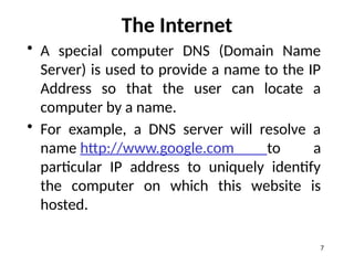The Internet
• A special computer DNS (Domain Name
Server) is used to provide a name to the IP
Address so that the user can locate a
computer by a name.
• For example, a DNS server will resolve a
name http://www.google.com to a
particular IP address to uniquely identify
the computer on which this website is
hosted.
7
 