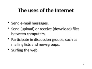 The uses of the Internet
• Send e-mail messages.
• Send (upload) or receive (download) files
between computers.
• Participate in discussion groups, such as
mailing lists and newsgroups.
• Surfing the web.
9
 