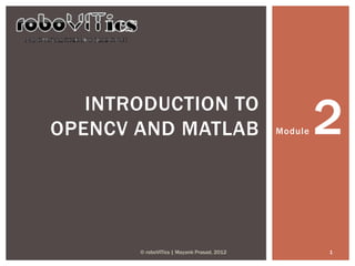 INTRODUCTION TO
OPENCV AND MATLAB                           Module   2

       © roboVITics | Mayank Prasad, 2012            1
 