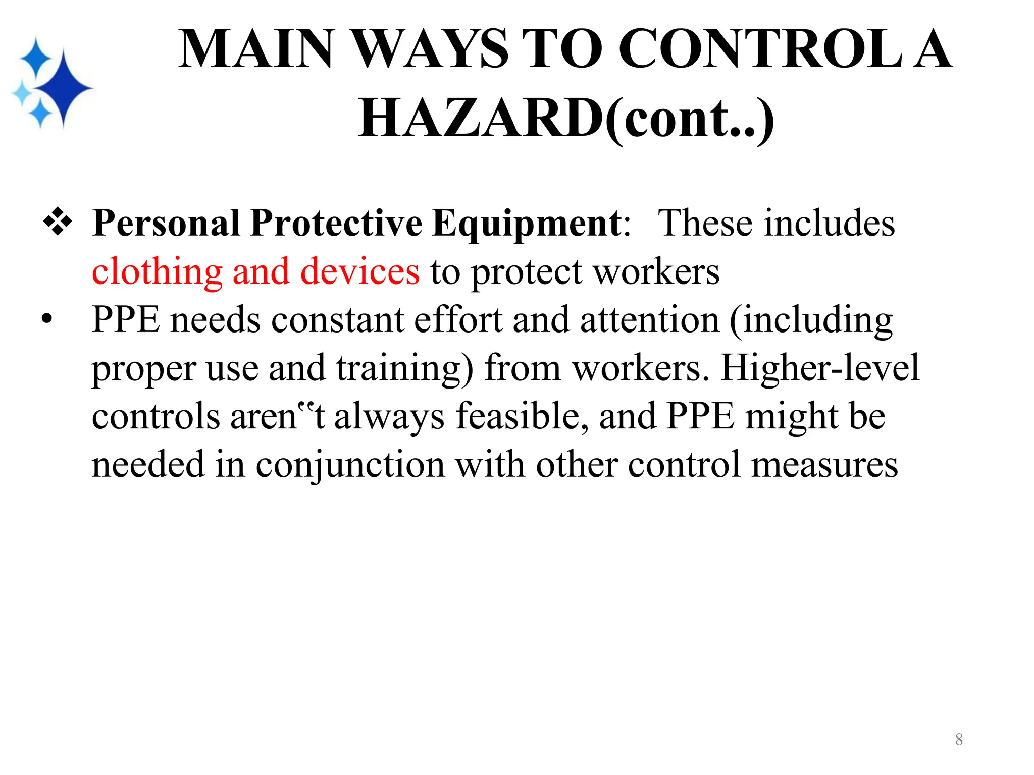 MAIN WAYS TO CONTROLA
HAZARD(cont..)
❖ Personal Protective Equipment: These includes
clothing and devices to protect workers
• PPE needs constant effort and attention (including
proper use and training) from workers. Higher-level
controls aren‟t always feasible, and PPE might be
needed in conjunction with other control measures
8
 