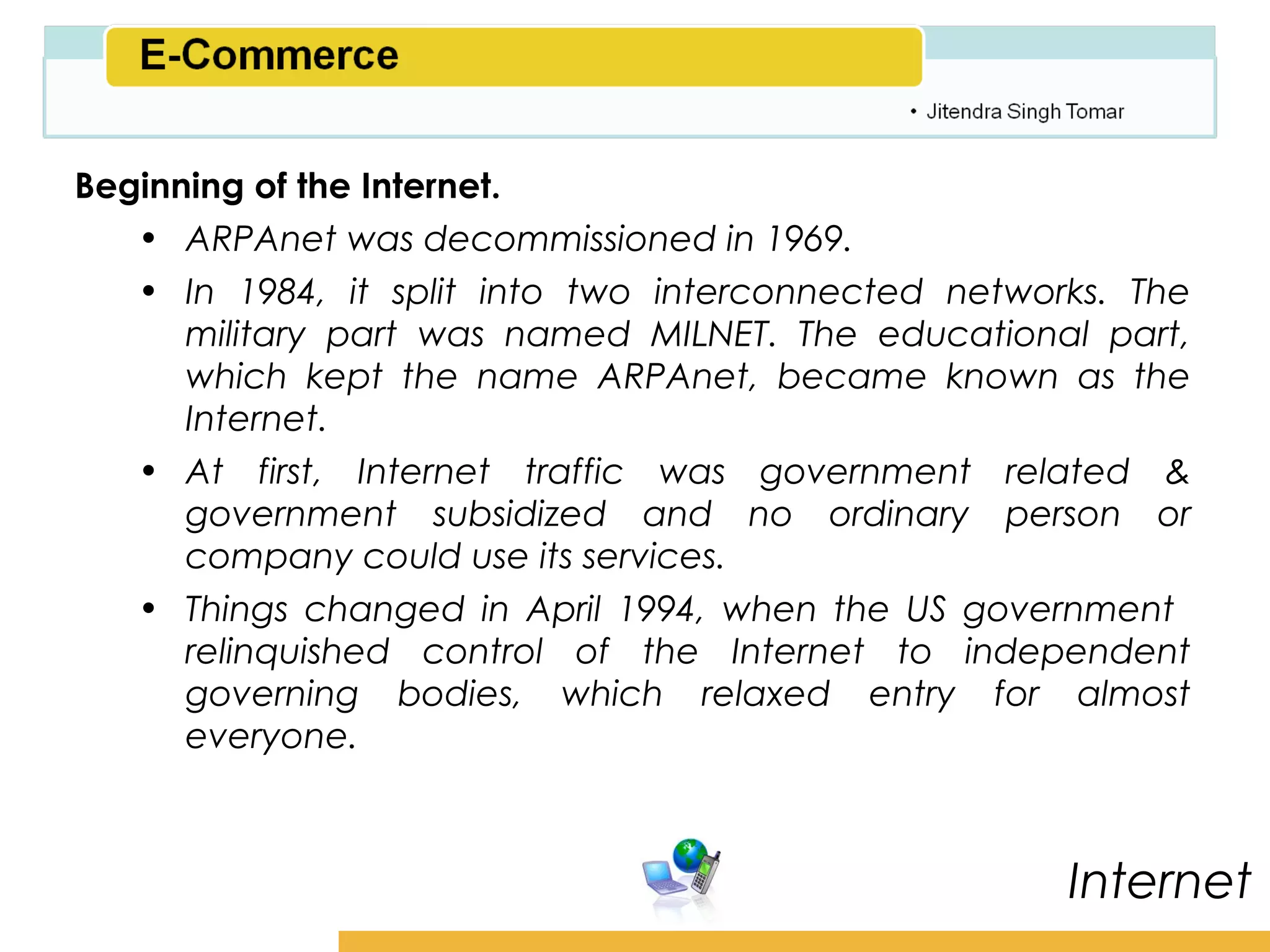 Amity School of Business

Beginning of the Internet.
   • ARPAnet was decommissioned in 1969.
   • In 1984, it split into two interconnected networks. The
      military part was named MILNET. The educational part,
      which kept the name ARPAnet, became known as the
      Internet.
   • At first, Internet traffic was government related &
      government subsidized and no ordinary person or
      company could use its services.
   • Things changed in April 1994, when the US government
      relinquished control of the Internet to independent
      governing bodies, which relaxed entry for almost
      everyone.



                                                       Internet
 