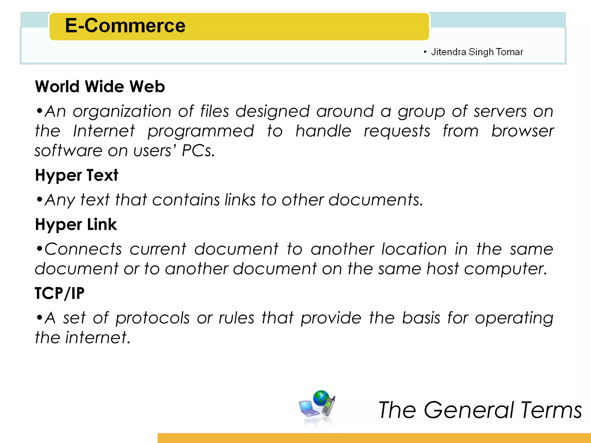 Amity School of Business

World Wide Web
•An organization of files designed around a group of servers on
the Internet programmed to handle requests from browser
software on users’ PCs.
Hyper Text
•Any text that contains links to other documents.
Hyper Link
•Connects current document to another location in the same
document or to another document on the same host computer.
TCP/IP
•A set of protocols or rules that provide the basis for operating
the internet.



                                           The General Terms
 
