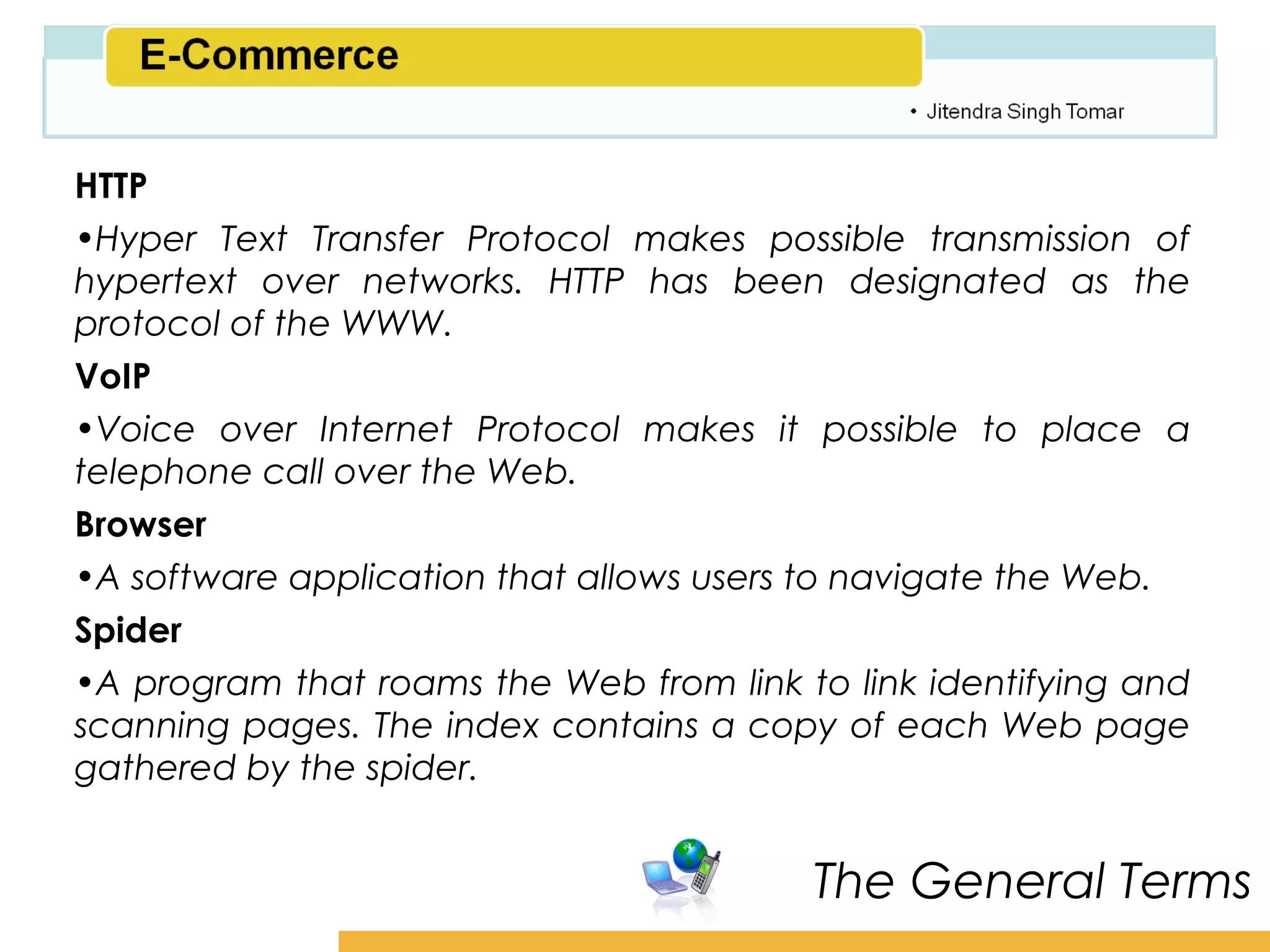 Amity School of Business

HTTP
•Hyper Text Transfer Protocol makes possible transmission of
hypertext over networks. HTTP has been designated as the
protocol of the WWW.
VoIP
•Voice over Internet Protocol makes it possible to place a
telephone call over the Web.
Browser
•A software application that allows users to navigate the Web.
Spider
•A program that roams the Web from link to link identifying and
scanning pages. The index contains a copy of each Web page
gathered by the spider.


                                         The General Terms
 