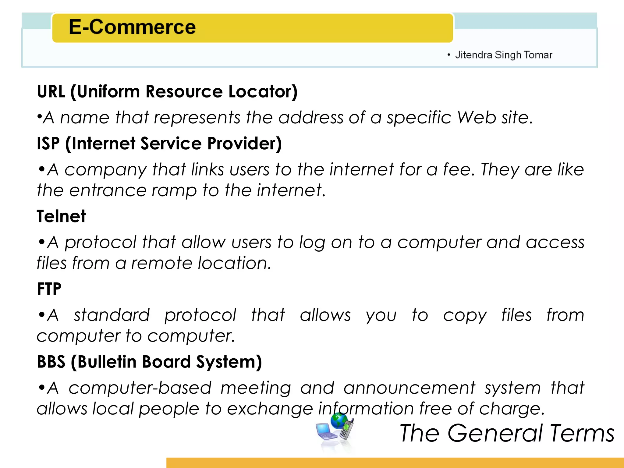 Amity School of Business

URL (Uniform Resource Locator)
•A name that represents the address of a specific Web site.
ISP (Internet Service Provider)
•A company that links users to the internet for a fee. They are like
the entrance ramp to the internet.
Telnet
•A protocol that allow users to log on to a computer and access
files from a remote location.
FTP
•A standard protocol that allows you to copy files from
computer to computer.
BBS (Bulletin Board System)
•A computer-based meeting and announcement system that
allows local people to exchange information free of charge.
                                             The General Terms
 
