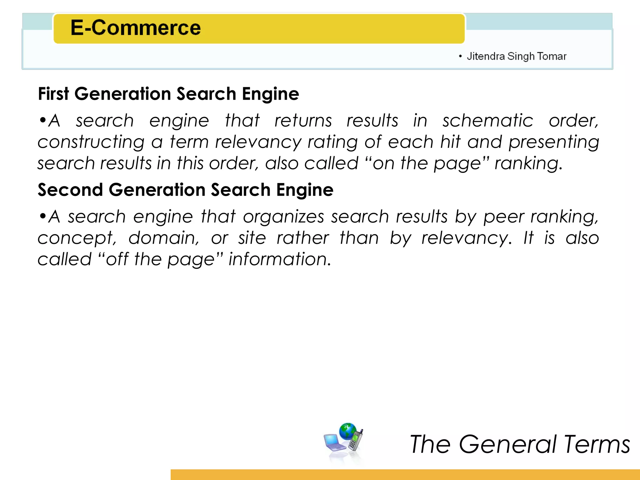 Amity School of Business

First Generation Search Engine
•A search engine that returns results in schematic order,
constructing a term relevancy rating of each hit and presenting
search results in this order, also called “on the page” ranking.
Second Generation Search Engine
•A search engine that organizes search results by peer ranking,
concept, domain, or site rather than by relevancy. It is also
called “off the page” information.




                                          The General Terms
 