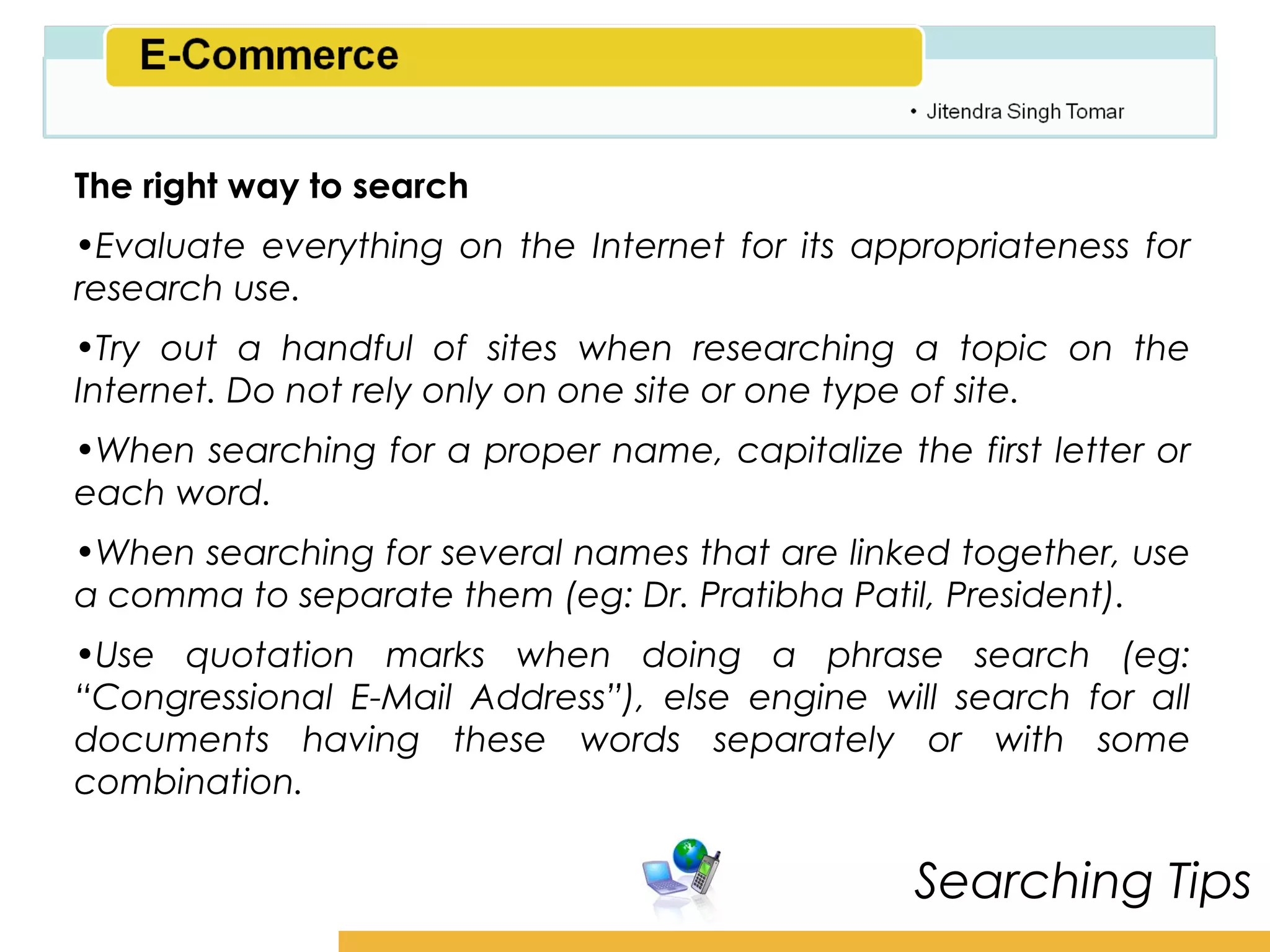Amity School of Business

The right way to search
•Evaluate everything on the Internet for its appropriateness for
research use.
•Try out a handful of sites when researching a topic on the
Internet. Do not rely only on one site or one type of site.
•When searching for a proper name, capitalize the first letter or
each word.
•When searching for several names that are linked together, use
a comma to separate them (eg: Dr. Pratibha Patil, President).
•Use quotation marks when doing a phrase search (eg:
“Congressional E-Mail Address”), else engine will search for all
documents having these words separately or with some
combination.

                                                 Searching Tips
 