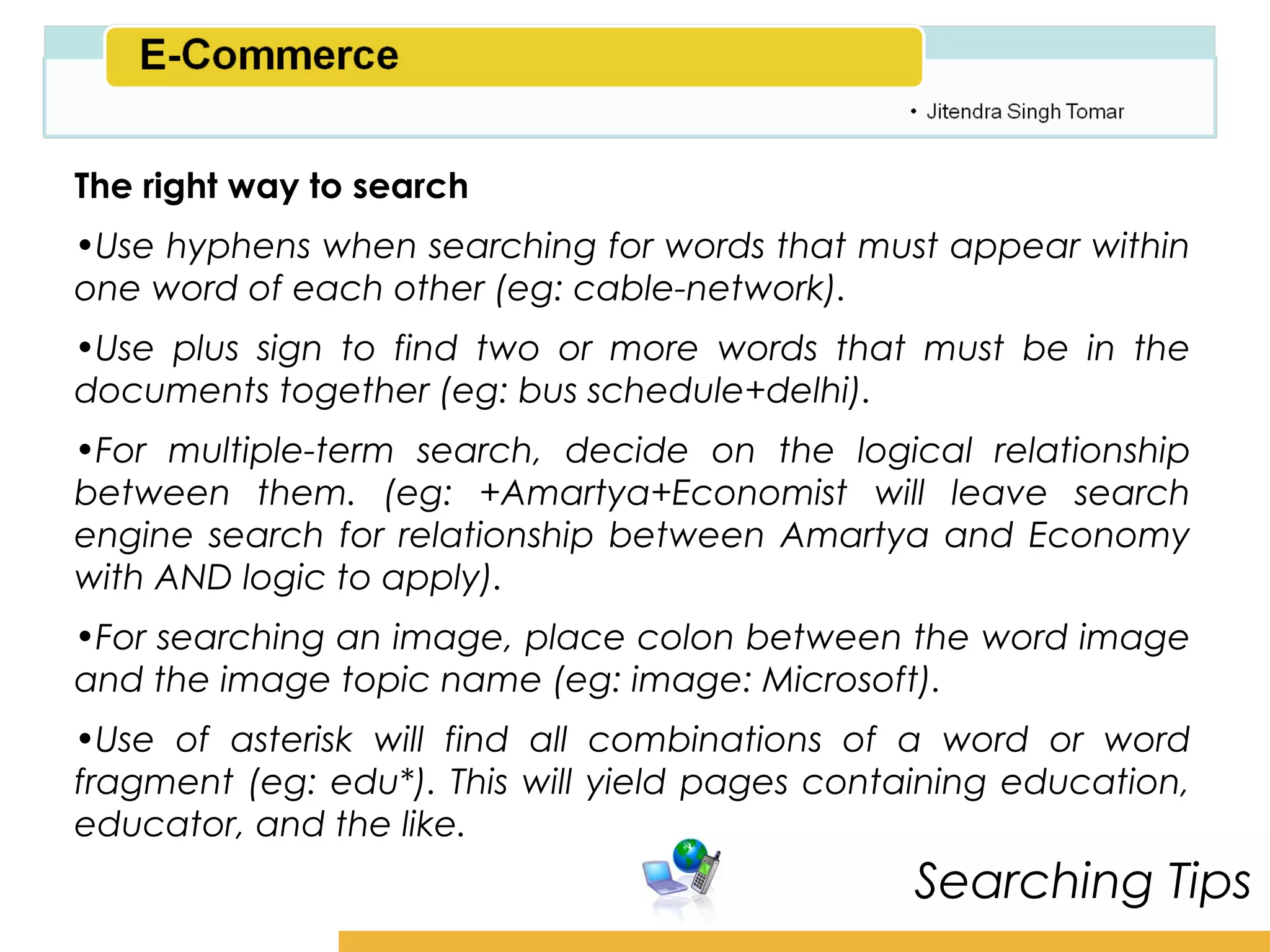 Amity School of Business

The right way to search
•Use hyphens when searching for words that must appear within
one word of each other (eg: cable-network).
•Use plus sign to find two or more words that must be in the
documents together (eg: bus schedule+delhi).
•For multiple-term search, decide on the logical relationship
between them. (eg: +Amartya+Economist will leave search
engine search for relationship between Amartya and Economy
with AND logic to apply).
•For searching an image, place colon between the word image
and the image topic name (eg: image: Microsoft).
•Use of asterisk will find all combinations of a word or word
fragment (eg: edu*). This will yield pages containing education,
educator, and the like.
                                                Searching Tips
 