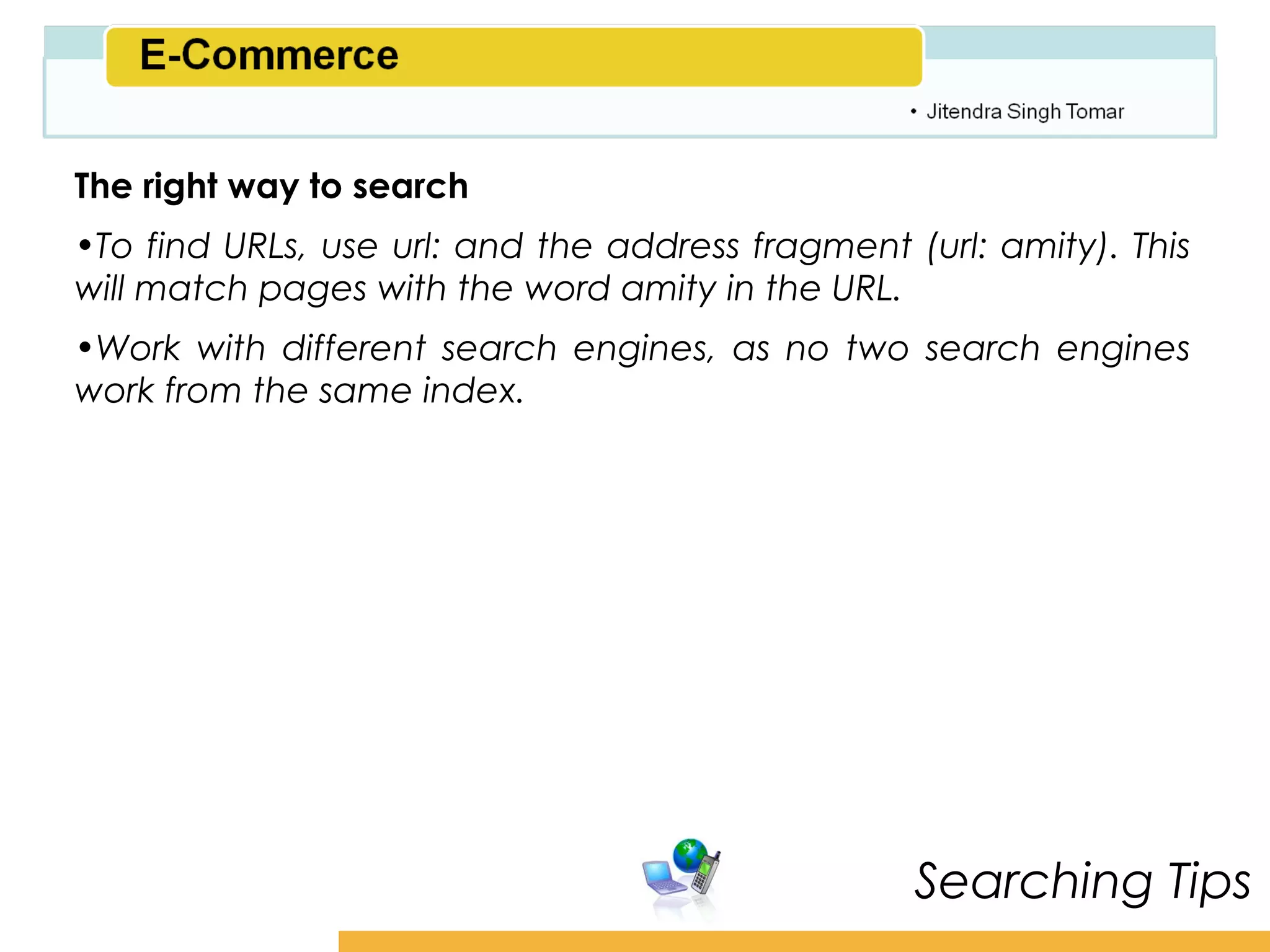 Amity School of Business

The right way to search
•To find URLs, use url: and the address fragment (url: amity). This
will match pages with the word amity in the URL.
•Work with different search engines, as no two search engines
work from the same index.




                                                  Searching Tips
 