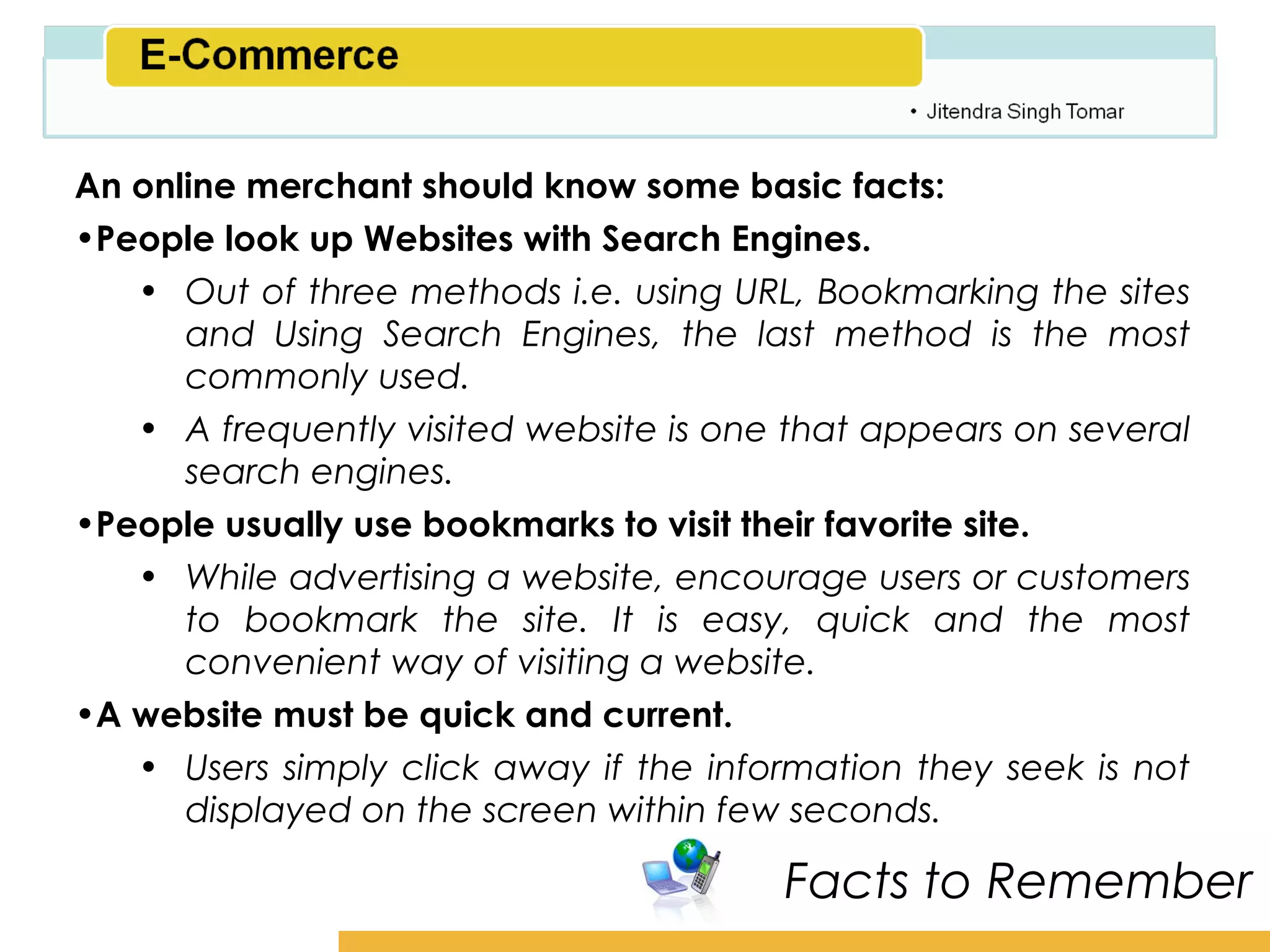 Amity School of Business

An online merchant should know some basic facts:
•People look up Websites with Search Engines.
   • Out of three methods i.e. using URL, Bookmarking the sites
      and Using Search Engines, the last method is the most
      commonly used.
   • A frequently visited website is one that appears on several
      search engines.
•People usually use bookmarks to visit their favorite site.
   • While advertising a website, encourage users or customers
      to bookmark the site. It is easy, quick and the most
      convenient way of visiting a website.
•A website must be quick and current.
   • Users simply click away if the information they seek is not
      displayed on the screen within few seconds.

                                        Facts to Remember
 