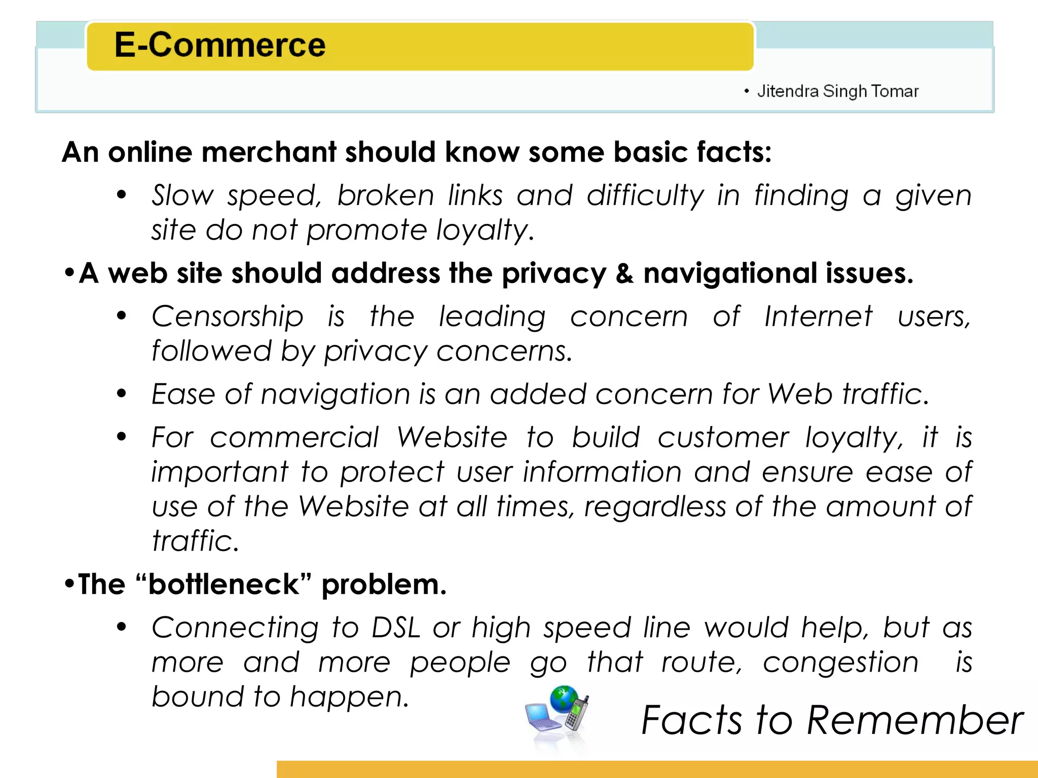 Amity School of Business

An online merchant should know some basic facts:
   • Slow speed, broken links and difficulty in finding a given
      site do not promote loyalty.
•A web site should address the privacy & navigational issues.
   • Censorship is the leading concern of Internet users,
      followed by privacy concerns.
   • Ease of navigation is an added concern for Web traffic.
   • For commercial Website to build customer loyalty, it is
      important to protect user information and ensure ease of
      use of the Website at all times, regardless of the amount of
      traffic.
•The “bottleneck” problem.
   • Connecting to DSL or high speed line would help, but as
      more and more people go that route, congestion is
      bound to happen.
                                         Facts to Remember
 
