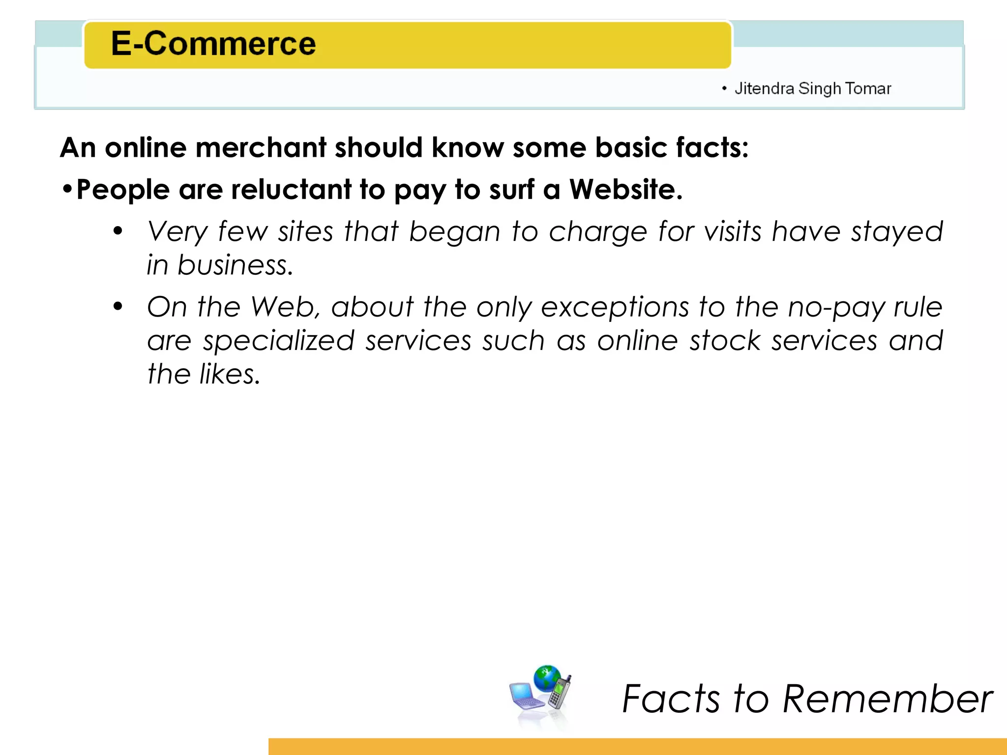 Amity School of Business

An online merchant should know some basic facts:
•People are reluctant to pay to surf a Website.
   • Very few sites that began to charge for visits have stayed
      in business.
   • On the Web, about the only exceptions to the no-pay rule
      are specialized services such as online stock services and
      the likes.




                                        Facts to Remember
 