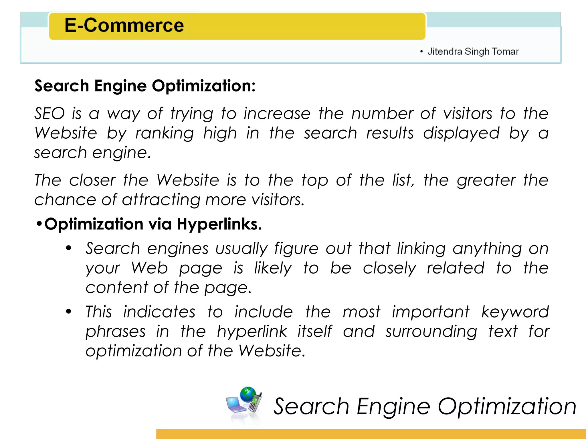 Amity School of Business

Search Engine Optimization:
SEO is a way of trying to increase the number of visitors to the
Website by ranking high in the search results displayed by a
search engine.
The closer the Website is to the top of the list, the greater the
chance of attracting more visitors.
•Optimization via Hyperlinks.
   • Search engines usually figure out that linking anything on
      your Web page is likely to be closely related to the
      content of the page.
   • This indicates to include the most important keyword
      phrases in the hyperlink itself and surrounding text for
      optimization of the Website.


                              Search Engine Optimization
 
