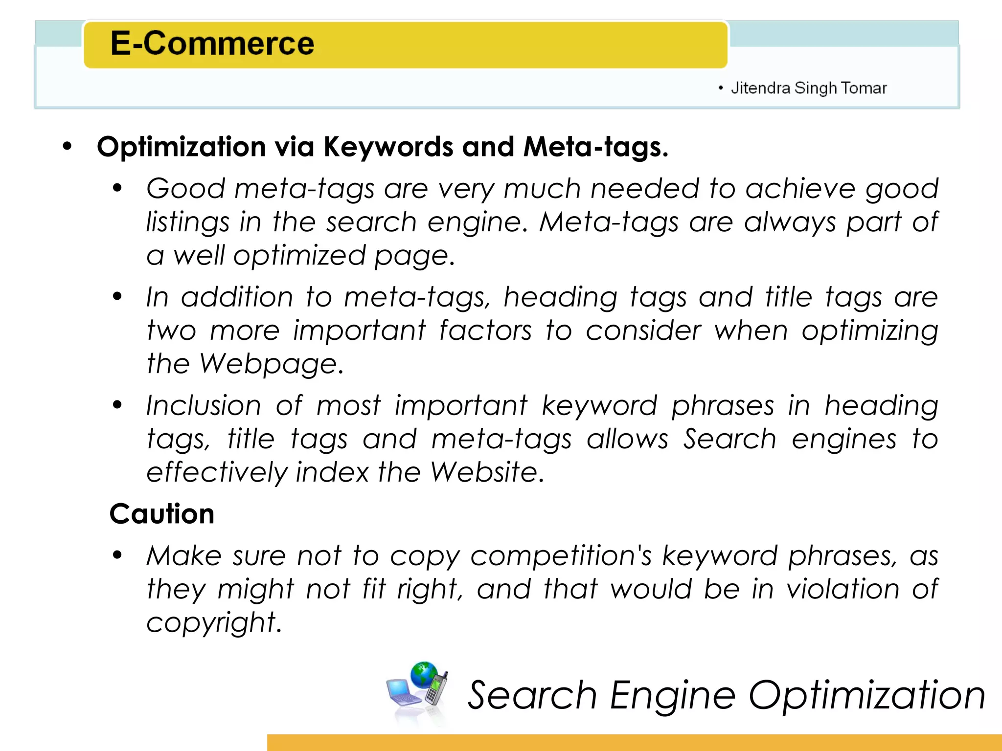 Amity School of Business

• Optimization via Keywords and Meta-tags.
   • Good meta-tags are very much needed to achieve good
     listings in the search engine. Meta-tags are always part of
     a well optimized page.
   • In addition to meta-tags, heading tags and title tags are
     two more important factors to consider when optimizing
     the Webpage.
   • Inclusion of most important keyword phrases in heading
     tags, title tags and meta-tags allows Search engines to
     effectively index the Website.
   Caution
   • Make sure not to copy competition's keyword phrases, as
     they might not fit right, and that would be in violation of
     copyright.

                             Search Engine Optimization
 