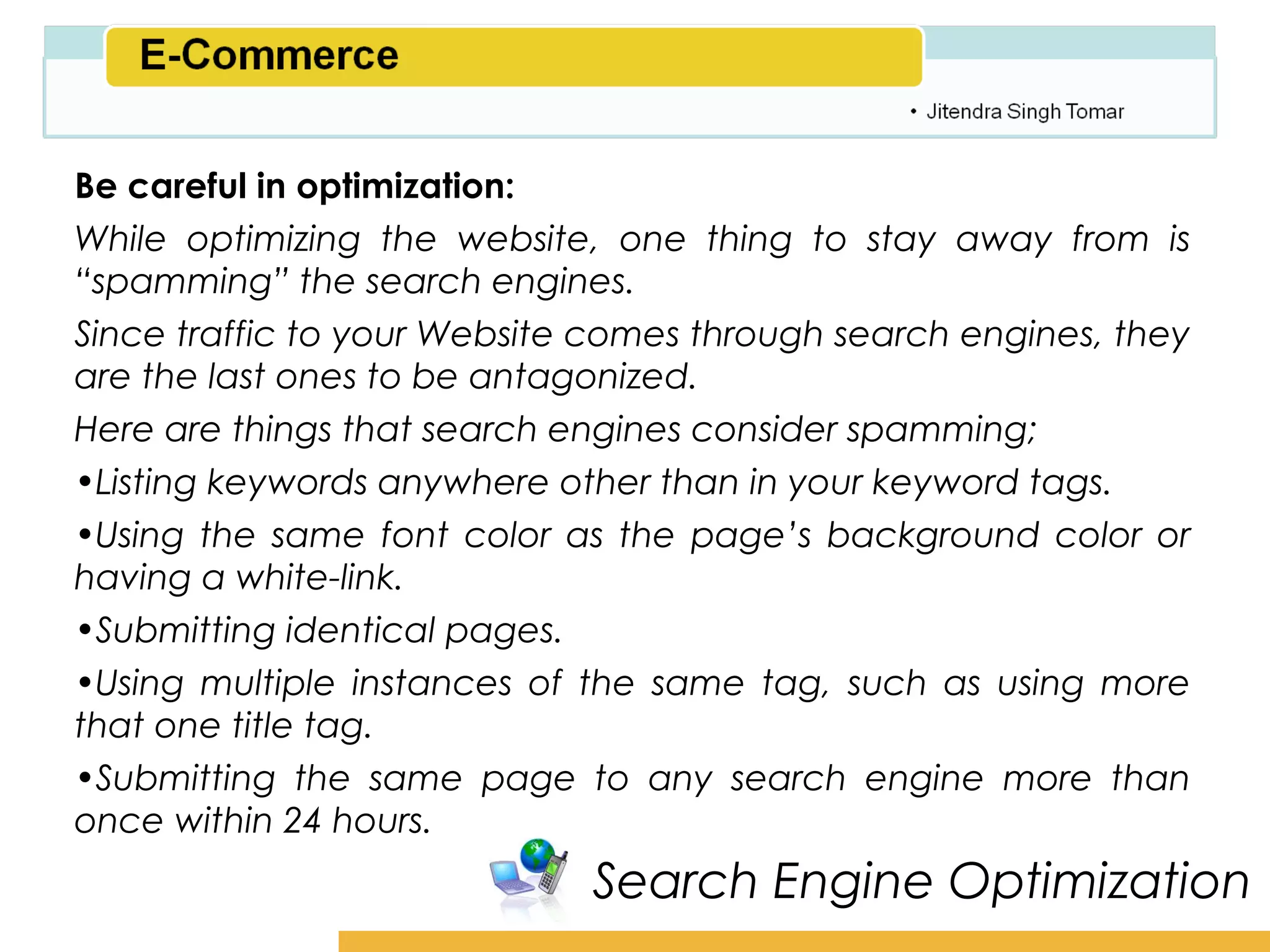 Amity School of Business

Be careful in optimization:
While optimizing the website, one thing to stay away from is
“spamming” the search engines.
Since traffic to your Website comes through search engines, they
are the last ones to be antagonized.
Here are things that search engines consider spamming;
•Listing keywords anywhere other than in your keyword tags.
•Using the same font color as the page’s background color or
having a white-link.
•Submitting identical pages.
•Using multiple instances of the same tag, such as using more
that one title tag.
•Submitting the same page to any search engine more than
once within 24 hours.
                             Search Engine Optimization
 