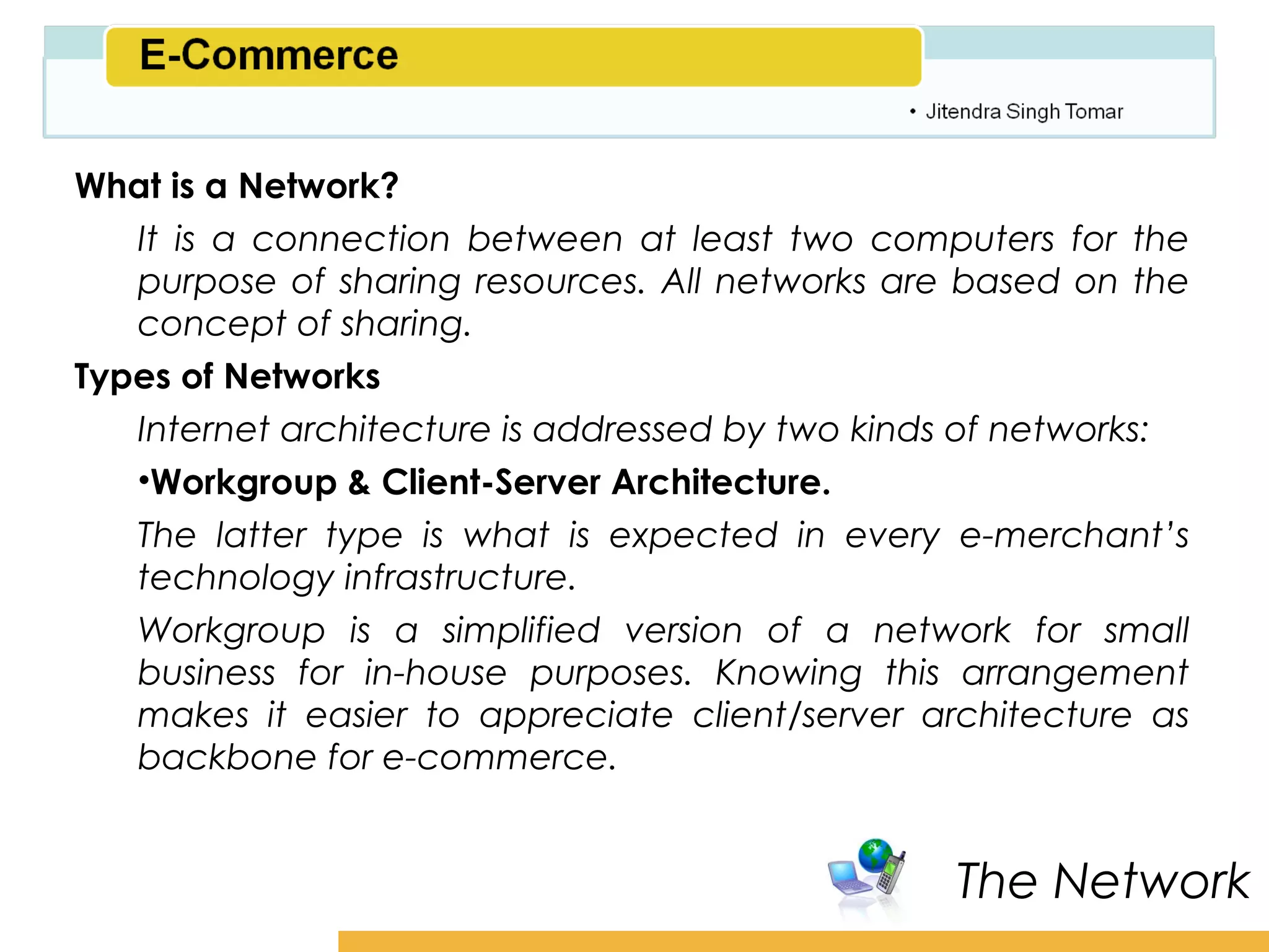 Amity School of Business

What is a Network?
   It is a connection between at least two computers for the
   purpose of sharing resources. All networks are based on the
   concept of sharing.
Types of Networks
   Internet architecture is addressed by two kinds of networks:
   •Workgroup & Client-Server Architecture.
   The latter type is what is expected in every e-merchant’s
   technology infrastructure.
   Workgroup is a simplified version of a network for small
   business for in-house purposes. Knowing this arrangement
   makes it easier to appreciate client/server architecture as
   backbone for e-commerce.


                                                  The Network
 