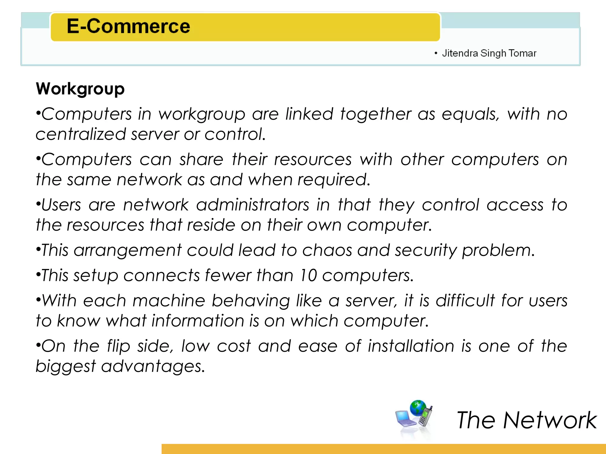 Amity School of Business

Workgroup
•Computers in workgroup are linked together as equals, with no
centralized server or control.
•Computers can share their resources with other computers on
the same network as and when required.
•Users are network administrators in that they control access to
the resources that reside on their own computer.
•This arrangement could lead to chaos and security problem.
•This setup connects fewer than 10 computers.
•With each machine behaving like a server, it is difficult for users
to know what information is on which computer.
•On the flip side, low cost and ease of installation is one of the
biggest advantages.


                                                      The Network
 