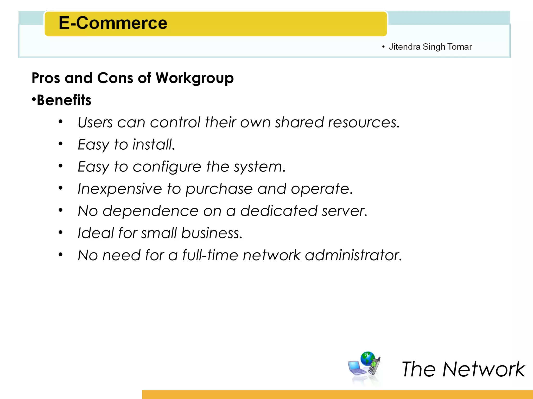 Amity School of Business

Pros and Cons of Workgroup
•Benefits
    • Users can control their own shared resources.
    • Easy to install.
    • Easy to configure the system.
    • Inexpensive to purchase and operate.
    • No dependence on a dedicated server.
    • Ideal for small business.
    • No need for a full-time network administrator.




                                                    The Network
 