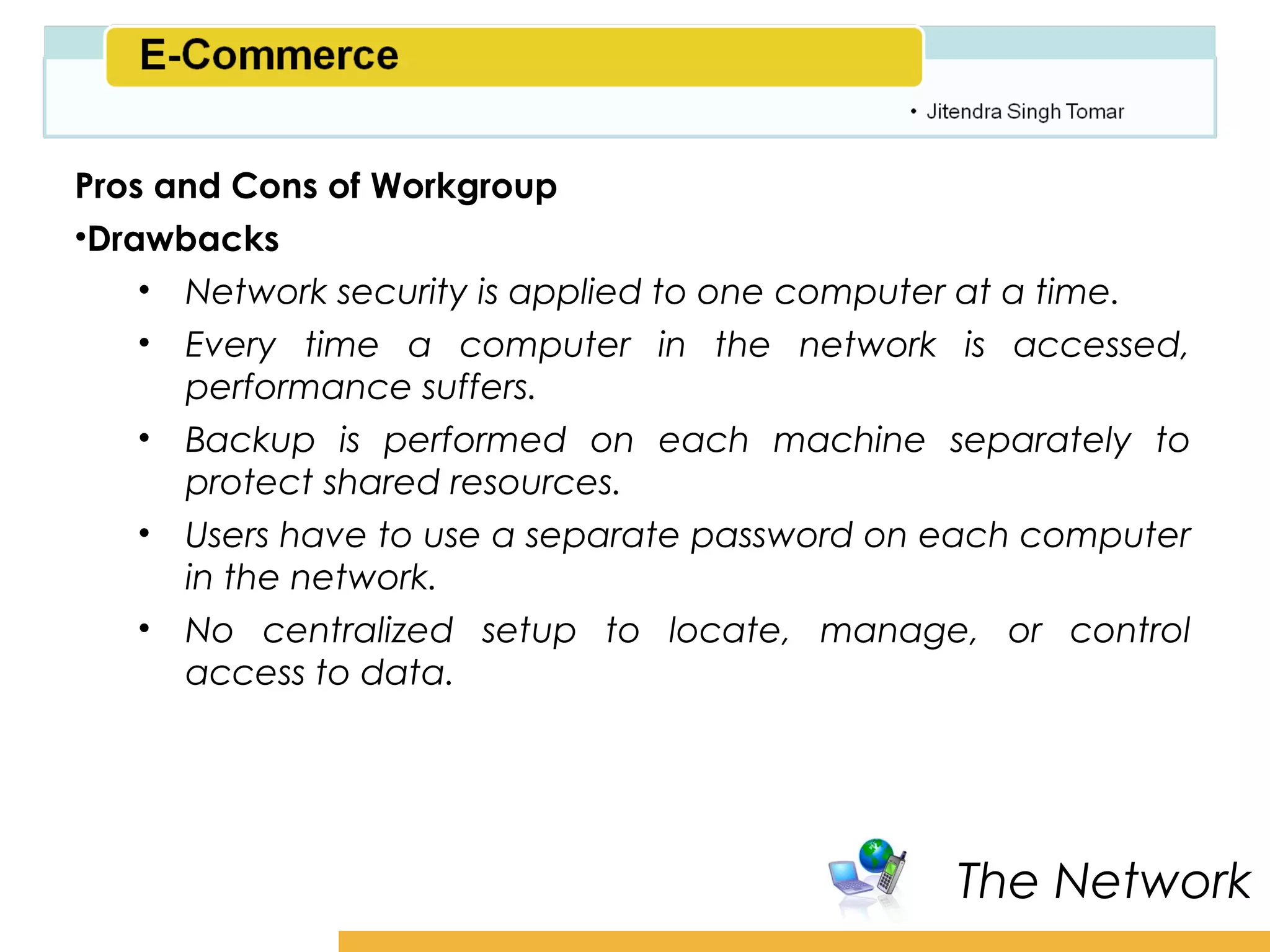 Amity School of Business

Pros and Cons of Workgroup
•Drawbacks
    • Network security is applied to one computer at a time.
    • Every time a computer in the network is accessed,
      performance suffers.
    • Backup is performed on each machine separately to
      protect shared resources.
    • Users have to use a separate password on each computer
      in the network.
    • No centralized setup to locate, manage, or control
      access to data.




                                                The Network
 