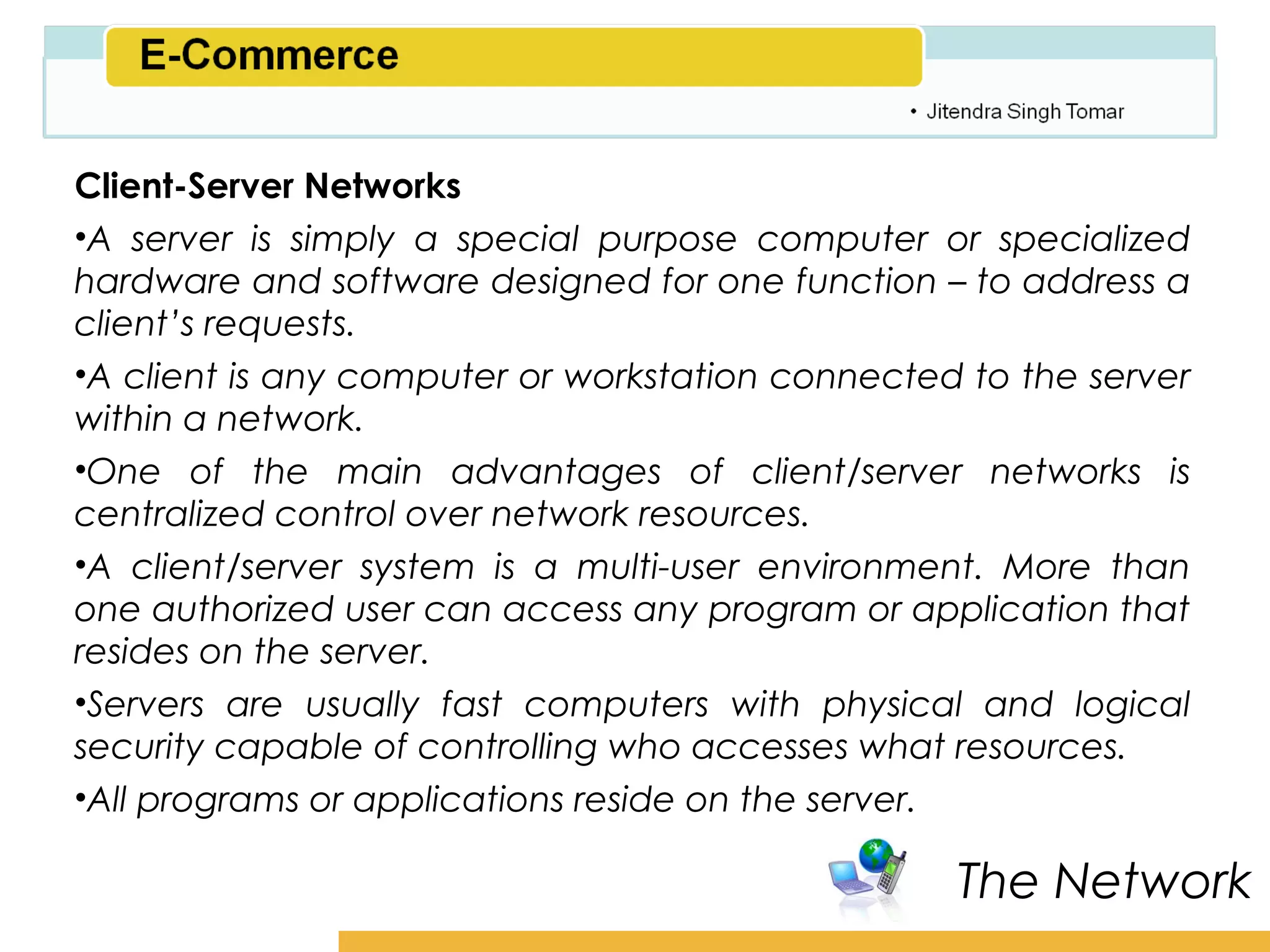 Amity School of Business

Client-Server Networks
•A server is simply a special purpose computer or specialized
hardware and software designed for one function – to address a
client’s requests.
•A client is any computer or workstation connected to the server
within a network.
•One of the main advantages of client/server networks is
centralized control over network resources.
•A client/server system is a multi-user environment. More than
one authorized user can access any program or application that
resides on the server.
•Servers are usually fast computers with physical and logical
security capable of controlling who accesses what resources.
•All programs or applications reside on the server.

                                                   The Network
 