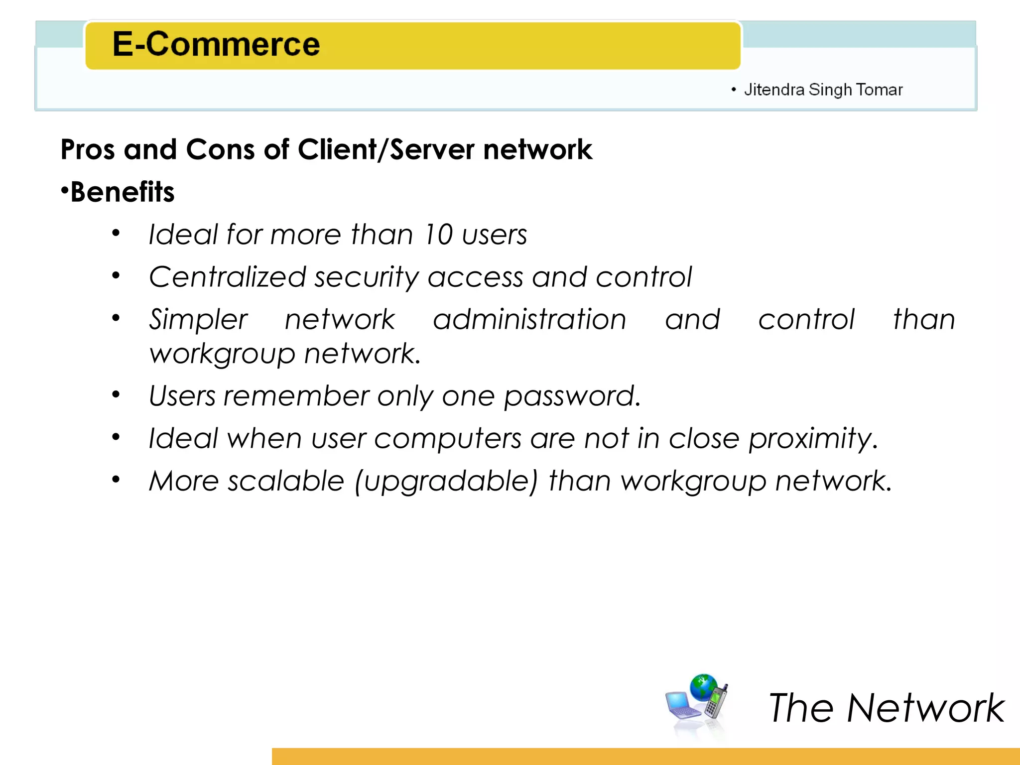 Amity School of Business

Pros and Cons of Client/Server network
•Benefits
    • Ideal for more than 10 users
    • Centralized security access and control
    • Simpler network administration and control than
      workgroup network.
    • Users remember only one password.
    • Ideal when user computers are not in close proximity.
    • More scalable (upgradable) than workgroup network.




                                                The Network
 