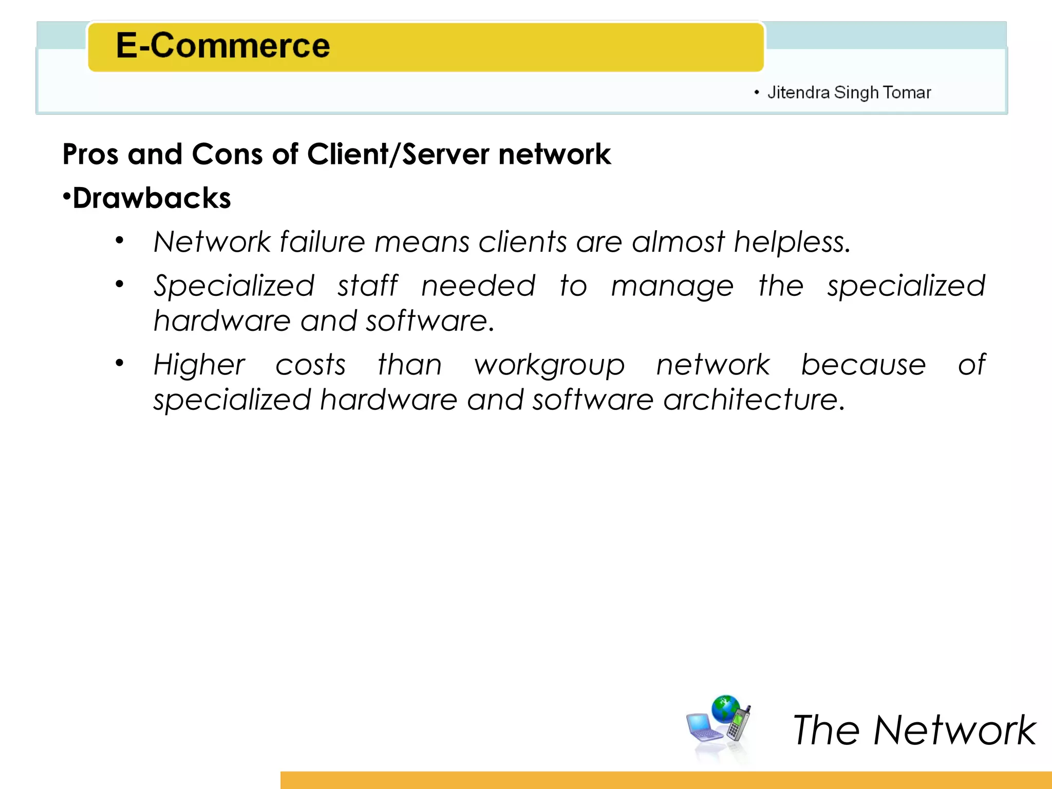 Amity School of Business

Pros and Cons of Client/Server network
•Drawbacks
    • Network failure means clients are almost helpless.
    • Specialized staff needed to manage the specialized
      hardware and software.
    • Higher costs than workgroup network because of
      specialized hardware and software architecture.




                                             The Network
 