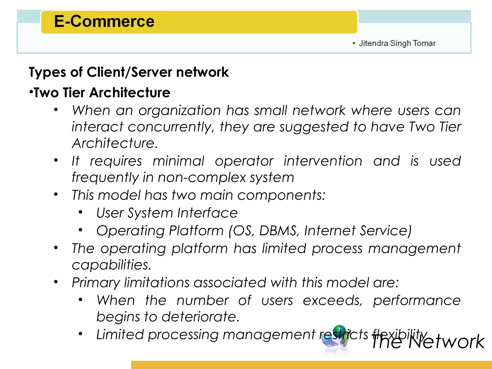 Amity School of Business

Types of Client/Server network
•Two Tier Architecture
   • When an organization has small network where users can
       interact concurrently, they are suggested to have Two Tier
       Architecture.
   • It requires minimal operator intervention and is used
       frequently in non-complex system
   • This model has two main components:
        • User System Interface
        • Operating Platform (OS, DBMS, Internet Service)
   • The operating platform has limited process management
       capabilities.
   • Primary limitations associated with this model are:
        • When the number of users exceeds, performance
           begins to deteriorate.
        • Limited processing management restricts flexibility.
                                                    The Network
 