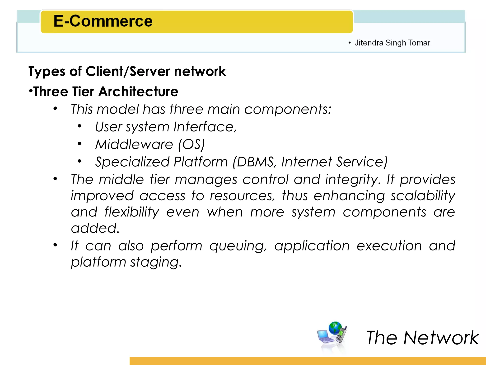 Amity School of Business

Types of Client/Server network
•Three Tier Architecture
    • This model has three main components:
        • User system Interface,
        • Middleware (OS)
        • Specialized Platform (DBMS, Internet Service)
    • The middle tier manages control and integrity. It provides
       improved access to resources, thus enhancing scalability
       and flexibility even when more system components are
       added.
    • It can also perform queuing, application execution and
       platform staging.




                                                   The Network
 