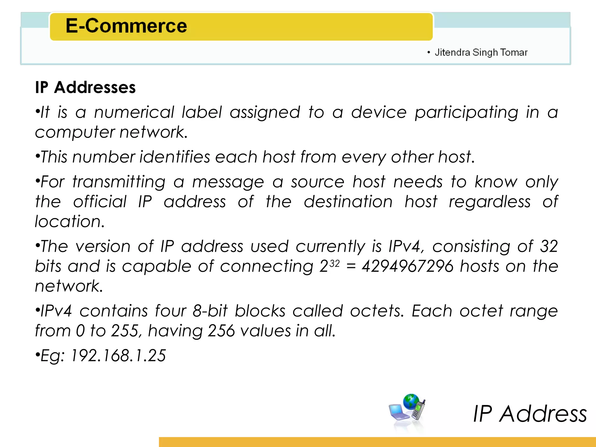 Amity School of Business

IP Addresses
•It is a numerical label assigned to a device participating in a
computer network.
•This number identifies each host from every other host.
•For transmitting a message a source host needs to know only
the official IP address of the destination host regardless of
location.
•The version of IP address used currently is IPv4, consisting of 32
bits and is capable of connecting 2 32 = 4294967296 hosts on the
network.
•IPv4 contains four 8-bit blocks called octets. Each octet range
from 0 to 255, having 256 values in all.
•Eg: 192.168.1.25


                                                        IP Address
 