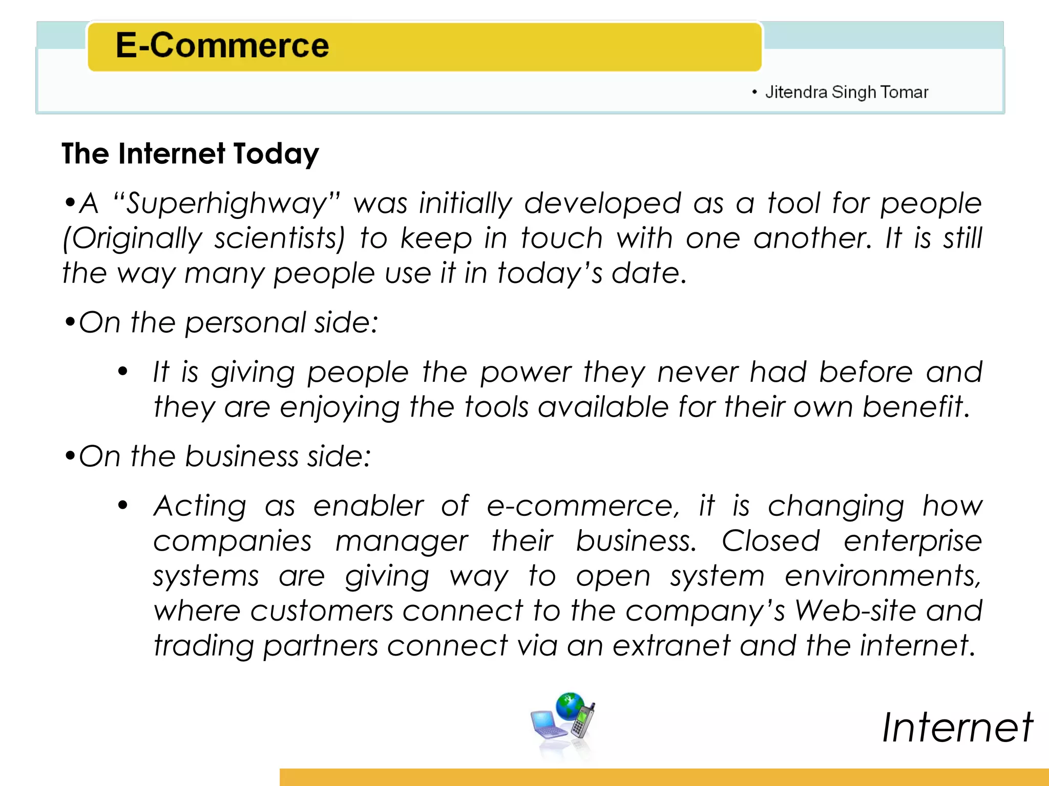 Amity School of Business

The Internet Today
•A “Superhighway” was initially developed as a tool for people
(Originally scientists) to keep in touch with one another. It is still
the way many people use it in today’s date.
•On the personal side:
   • It is giving people the power they never had before and
     they are enjoying the tools available for their own benefit.
•On the business side:
   • Acting as enabler of e-commerce, it is changing how
     companies manager their business. Closed enterprise
     systems are giving way to open system environments,
     where customers connect to the company’s Web-site and
     trading partners connect via an extranet and the internet.

                                                              Internet
 