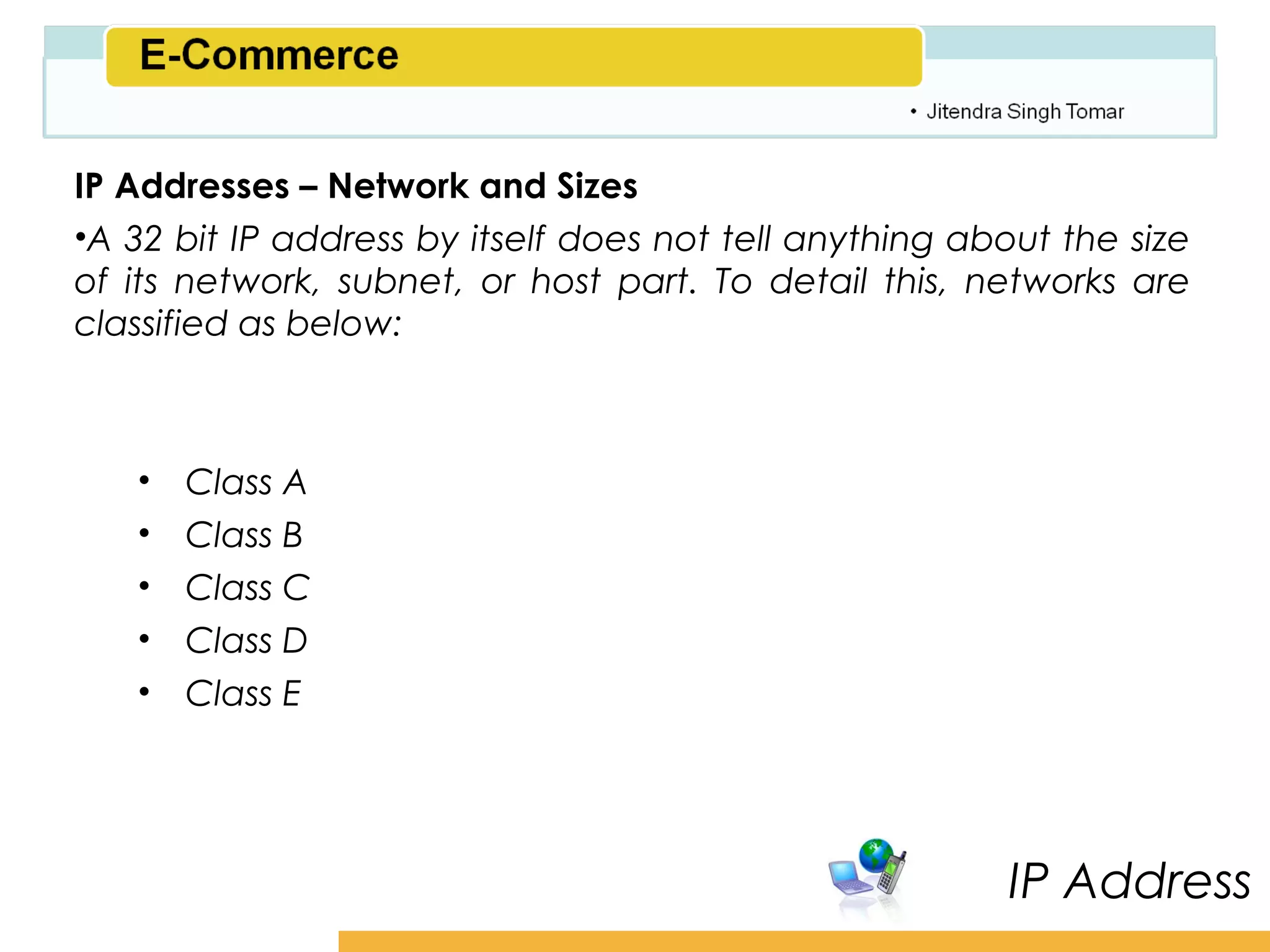 Amity School of Business

IP Addresses – Network and Sizes
•A 32 bit IP address by itself does not tell anything about the size
of its network, subnet, or host part. To detail this, networks are
classified as below:



   •   Class A
   •   Class B
   •   Class C
   •   Class D
   •   Class E




                                                         IP Address
 
