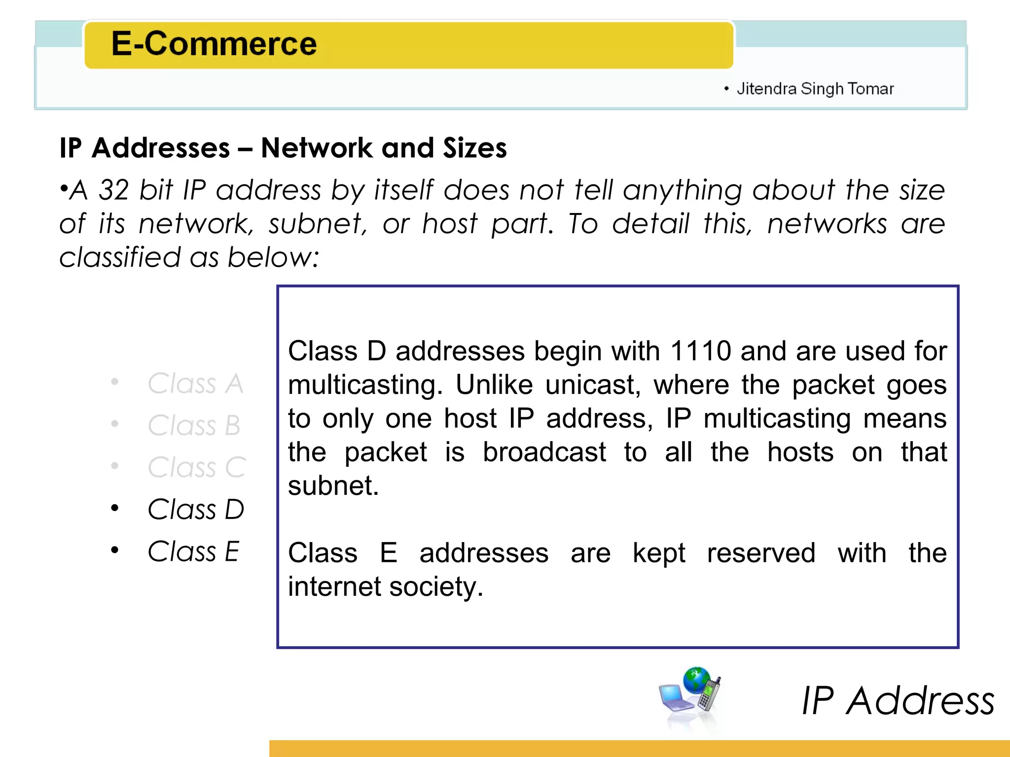 Amity School of Business

IP Addresses – Network and Sizes
•A 32 bit IP address by itself does not tell anything about the size
of its network, subnet, or host part. To detail this, networks are
classified as below:


                 Class D addresses begin with 1110 and are used for
   •   Class A   multicasting. Unlike unicast, where the packet goes
   •   Class B   to only one host IP address, IP multicasting means
                 the packet is broadcast to all the hosts on that
   •   Class C
                 subnet.
   •   Class D
   •   Class E   Class E addresses are kept reserved with the
                 internet society.



                                                         IP Address
 