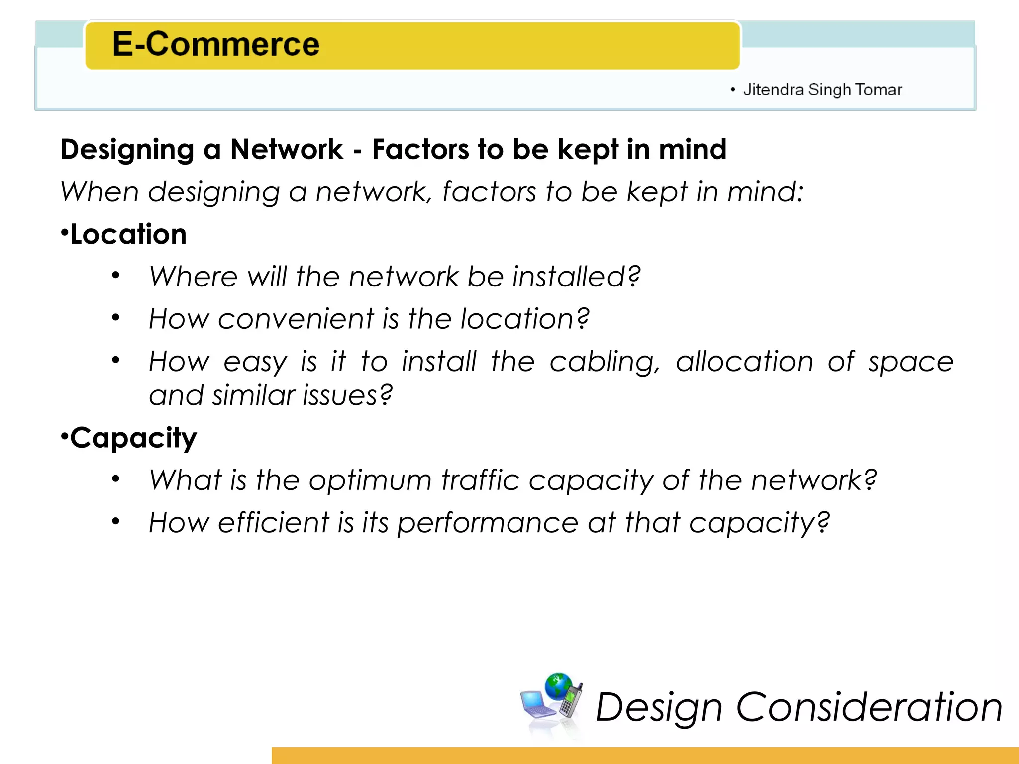 Amity School of Business

Designing a Network - Factors to be kept in mind
When designing a network, factors to be kept in mind:
•Location
    • Where will the network be installed?
    • How convenient is the location?
    • How easy is it to install the cabling, allocation of space
       and similar issues?
•Capacity
    • What is the optimum traffic capacity of the network?
    • How efficient is its performance at that capacity?




                                      Design Consideration
 