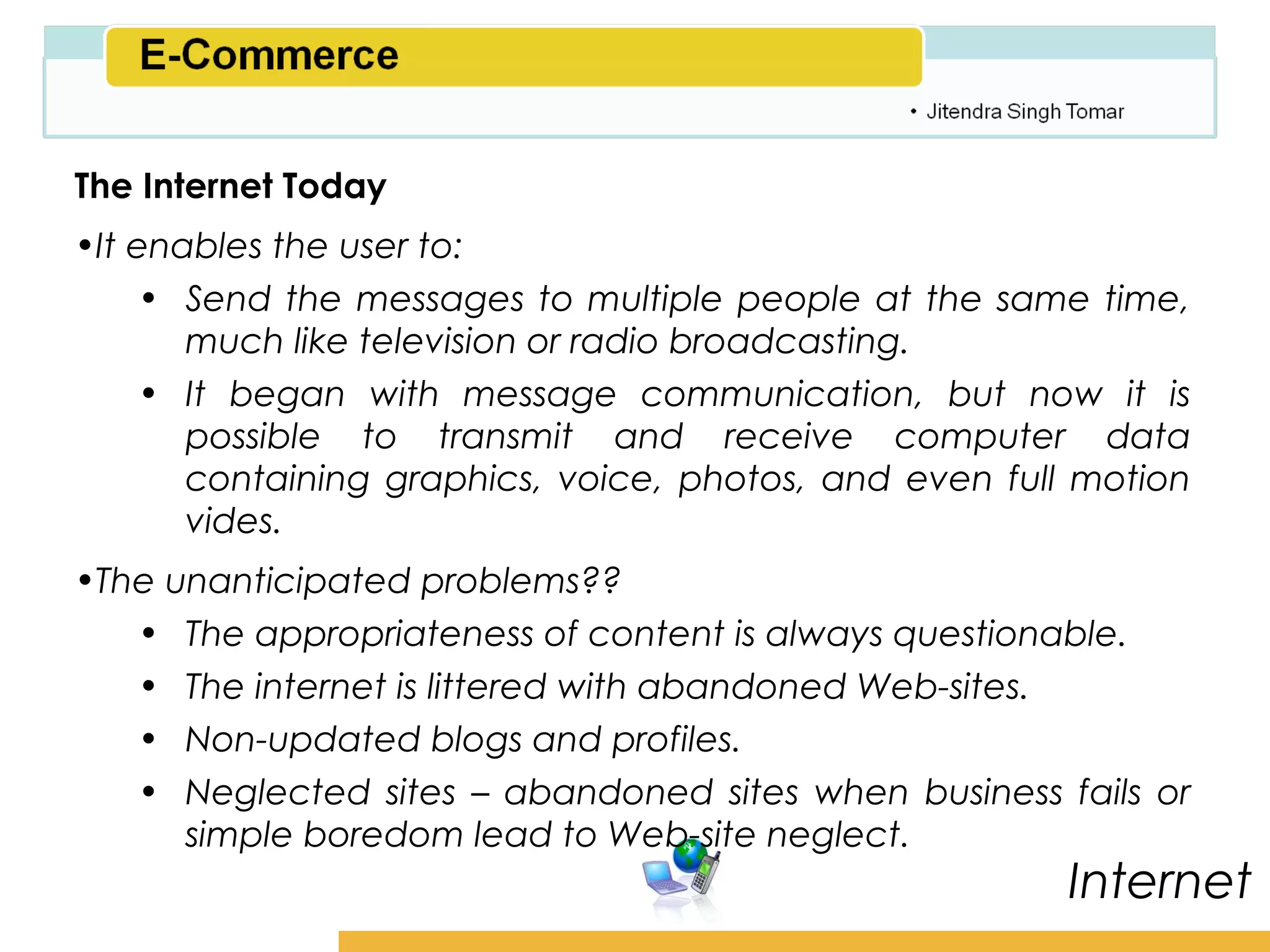Amity School of Business

The Internet Today
•It enables the user to:
     • Send the messages to multiple people at the same time,
       much like television or radio broadcasting.
     • It began with message communication, but now it is
       possible to transmit and receive computer data
       containing graphics, voice, photos, and even full motion
       vides.
•The unanticipated problems??
   • The appropriateness of content is always questionable.
   • The internet is littered with abandoned Web-sites.
   • Non-updated blogs and profiles.
   • Neglected sites – abandoned sites when business fails or
      simple boredom lead to Web-site neglect.
                                                         Internet
 