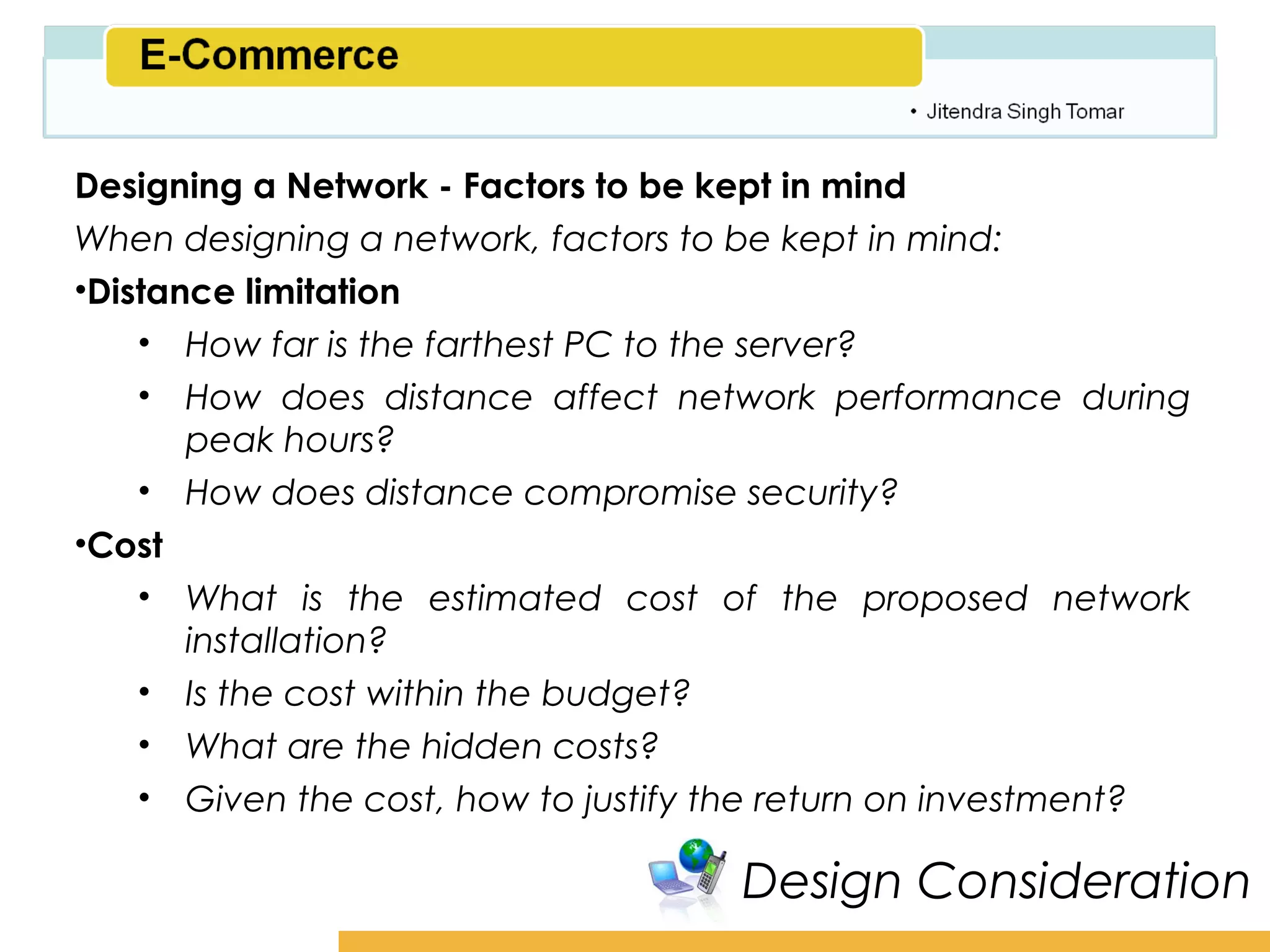 Amity School of Business

Designing a Network - Factors to be kept in mind
When designing a network, factors to be kept in mind:
•Distance limitation
    • How far is the farthest PC to the server?
    • How does distance affect network performance during
       peak hours?
    • How does distance compromise security?
•Cost
    • What is the estimated cost of the proposed network
       installation?
    • Is the cost within the budget?
    • What are the hidden costs?
    • Given the cost, how to justify the return on investment?

                                     Design Consideration
 