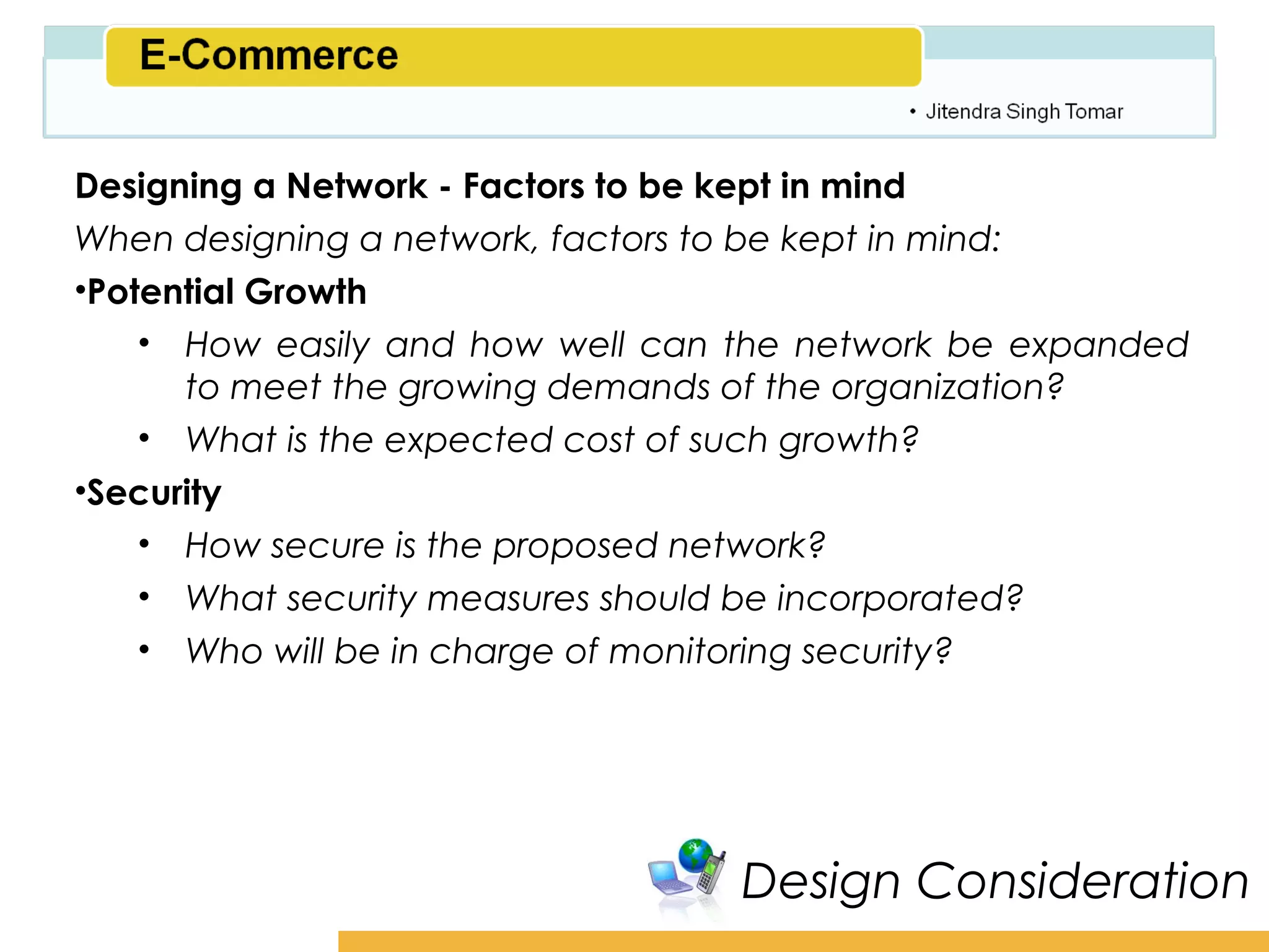Amity School of Business

Designing a Network - Factors to be kept in mind
When designing a network, factors to be kept in mind:
•Potential Growth
    • How easily and how well can the network be expanded
      to meet the growing demands of the organization?
    • What is the expected cost of such growth?
•Security
    • How secure is the proposed network?
    • What security measures should be incorporated?
    • Who will be in charge of monitoring security?




                                  Design Consideration
 