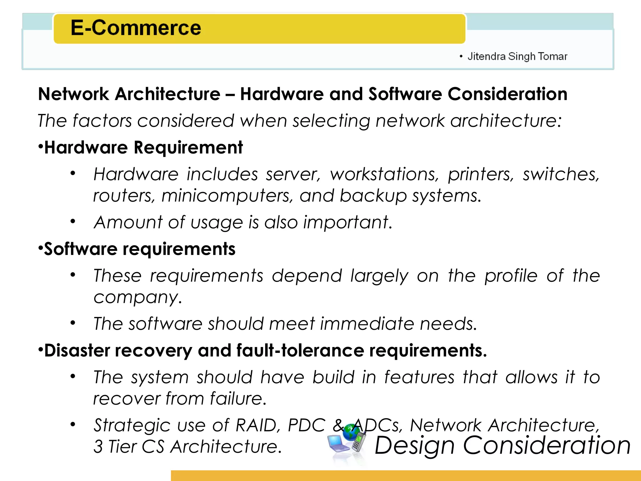 Amity School of Business

Network Architecture – Hardware and Software Consideration
The factors considered when selecting network architecture:
•Hardware Requirement
    • Hardware includes server, workstations, printers, switches,
       routers, minicomputers, and backup systems.
    • Amount of usage is also important.
•Software requirements
    • These requirements depend largely on the profile of the
       company.
    • The software should meet immediate needs.
•Disaster recovery and fault-tolerance requirements.
    • The system should have build in features that allows it to
       recover from failure.
    • Strategic use of RAID, PDC & ADCs, Network Architecture,
       3 Tier CS Architecture.          Design Consideration
 