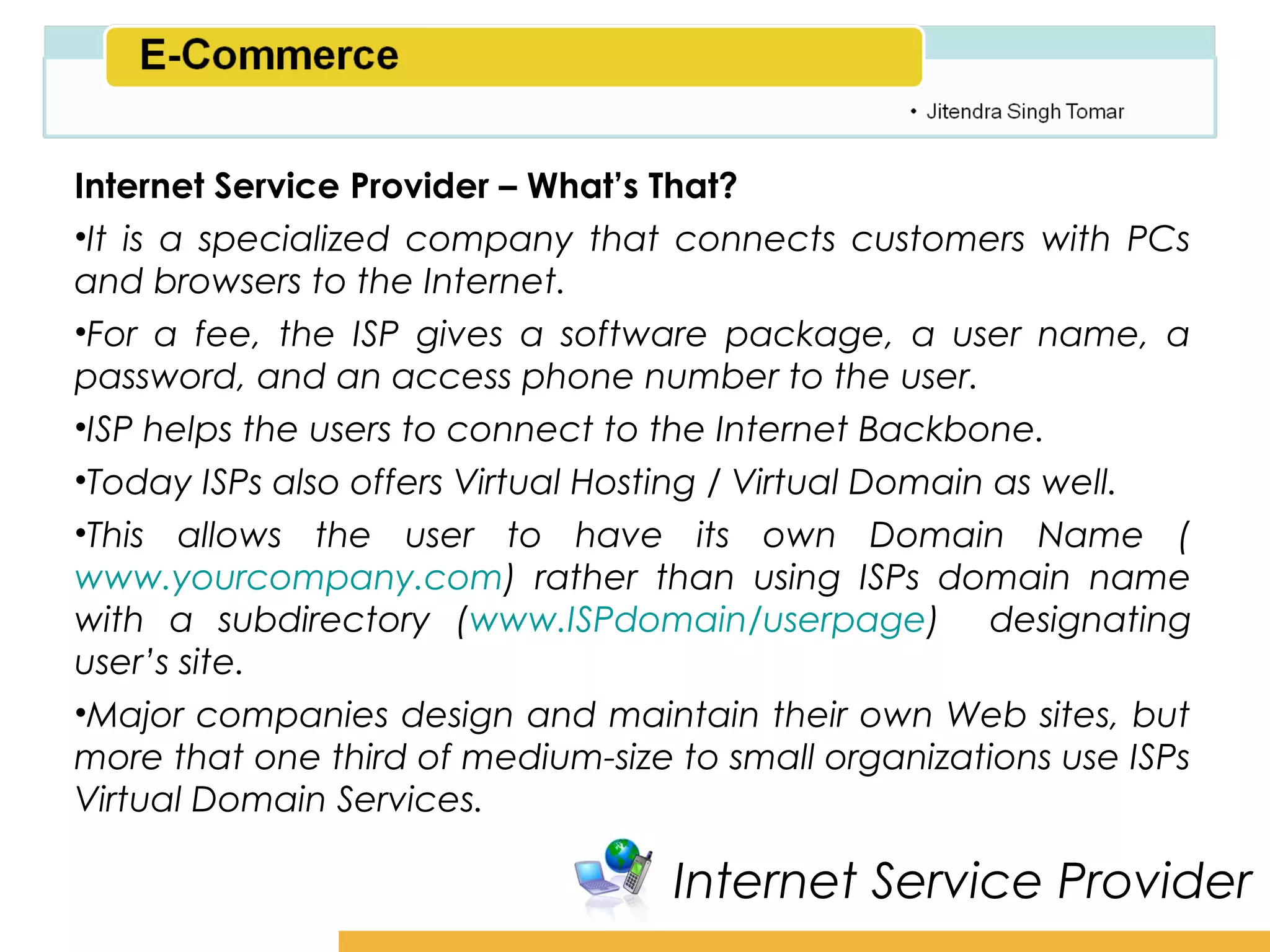 Amity School of Business

Internet Service Provider – What’s That?
•It is a specialized company that connects customers with PCs
and browsers to the Internet.
•For a fee, the ISP gives a software package, a user name, a
password, and an access phone number to the user.
•ISP helps the users to connect to the Internet Backbone.
•Today ISPs also offers Virtual Hosting / Virtual Domain as well.
•This allows the user to have its own Domain Name (
www.yourcompany.com) rather than using ISPs domain name
with a subdirectory (www.ISPdomain/userpage) designating
user’s site.
•Major companies design and maintain their own Web sites, but
more that one third of medium-size to small organizations use ISPs
Virtual Domain Services.

                                   Internet Service Provider
 