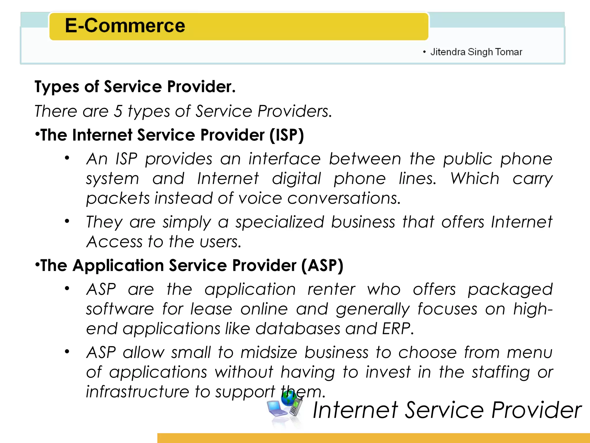 Amity School of Business

Types of Service Provider.
There are 5 types of Service Providers.
•The Internet Service Provider (ISP)
    • An ISP provides an interface between the public phone
       system and Internet digital phone lines. Which carry
       packets instead of voice conversations.
    • They are simply a specialized business that offers Internet
       Access to the users.
•The Application Service Provider (ASP)
    • ASP are the application renter who offers packaged
       software for lease online and generally focuses on high-
       end applications like databases and ERP.
    • ASP allow small to midsize business to choose from menu
       of applications without having to invest in the staffing or
       infrastructure to support them.
                                   Internet Service Provider
 