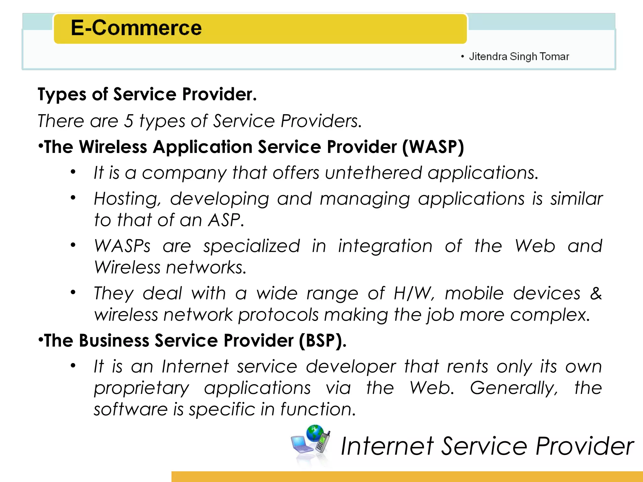 Amity School of Business

Types of Service Provider.
There are 5 types of Service Providers.
•The Wireless Application Service Provider (WASP)
    • It is a company that offers untethered applications.
    • Hosting, developing and managing applications is similar
      to that of an ASP.
    • WASPs are specialized in integration of the Web and
      Wireless networks.
    • They deal with a wide range of H/W, mobile devices &
      wireless network protocols making the job more complex.
•The Business Service Provider (BSP).
    • It is an Internet service developer that rents only its own
      proprietary applications via the Web. Generally, the
      software is specific in function.

                                  Internet Service Provider
 