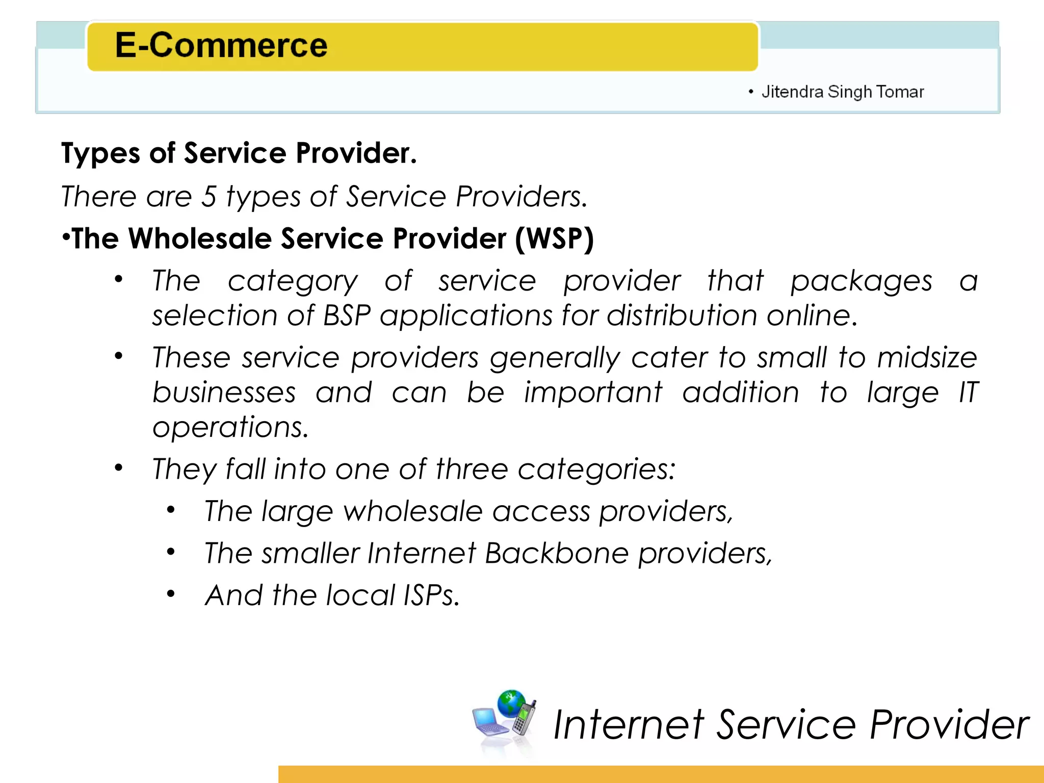 Amity School of Business

Types of Service Provider.
There are 5 types of Service Providers.
•The Wholesale Service Provider (WSP)
    • The category of service provider that packages a
      selection of BSP applications for distribution online.
    • These service providers generally cater to small to midsize
      businesses and can be important addition to large IT
      operations.
    • They fall into one of three categories:
       • The large wholesale access providers,
       • The smaller Internet Backbone providers,
       • And the local ISPs.



                                  Internet Service Provider
 